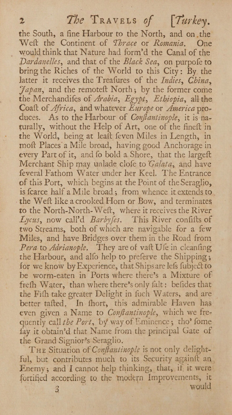 the South, a fine Harbour to the North, and on.the Weft the Continent of Thrace or Romania. One _ would think that Nature had form’d the Canal of the Dardanelles, and that of the Black Sea, on purpofe to bring the Riches of the World to this City: By the Jatter it receives the Treafures of the Indies, China, Japan, and the remoteft North; by the former come the Merchandifes of Arabia, Exypt, Ethiopia, all the Coat of Africa, and whatever Europe or America pro- duces. As to the Harbour of Conflantinople, it is na- turally, without the Help of Art, one of the fineft in the World, being at leaft feven Miles in Length, in moft Places'a Mile broad, having good Anchorage in every Part of it, and fo bold a Shore, that the largeft Merchant Ship may unlade clofe to Ga/ata, and have feveral Fathom Water under her Keel. The Entrance of this Port, which begins at the Point of the Seraglio, is {carce half a Mile broad; from whence it extends to. -the Weft like acrooked Horn or Bow, and terminates to the North-North- Weft, where it receives the River Lycus, now call?’d Barbyfes. This River confifts of two Streams, both of which are navigable for a few Miles, and have Bridges over them in the Road from Pera to Adrianople, They are of vatt Ufe in cleanfing the Harbour, and alfo help to preferve the Shipping; for we know by Experience, that Shipsare lefs fubject to be worm-eaten in Ports where there’s a Mixture of frefh Water, than where there’s only falt: befides that the Fith take greater Delight in fuch Waters, and are better tafted, In. fhort, “this admirable Haven has even given a Name to Conftantinople, which we fre- quently call the Port, by way of Eminence; tho’ fome fay it obtain’d that Name from the principal Gate of the Grand Signior’s Seraglio. Tue Situation of Conftantinople i is not only delight- ful, but contributes much to its Security again{t an, Enemy s and I cannot help thinking, that, ‘- it were fortified according to the modern Improvements it 3 | *s would