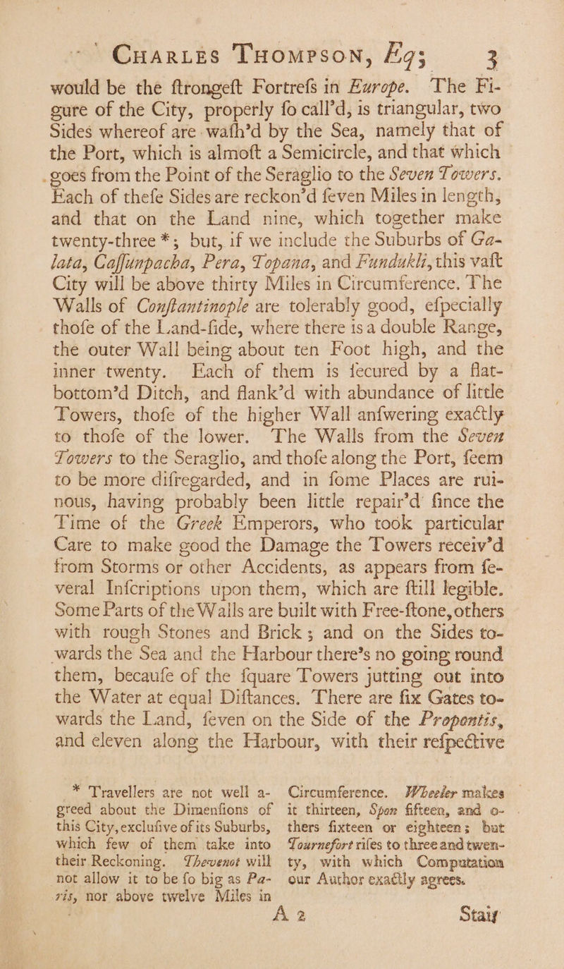 would be the ftrongeft Fortrefs in Evrope. The Fi- gure of the City, properly fo call’d, is triangular, two Sides whereof are wafh’d by the Sea, namely that of the Port, which is almoft a Semicircle, and that which | _goes from the Point of the Seraglio to the Seven Towers. Each of thefe Sides are reckon’d feven Miles in length, and that on the Land nine, which together make twenty-three *; but, if we include the Suburbs of Ga- lata, Caffunpacha, Pera, Topana, and Fundukh, this vat City will be above thirty Miles in Circumference, The Walls of Conftantinople are tolerably good, efpecially thofe of the Land-fide, where there isa double Range, the outer Wall being about ten Foot high, and the inner twenty. Each of them is fecured by a flat- bottom’d Ditch, and flank’d with abundance of little Towers, thofe of the higher Wall anfwering exactly to thofe of the lower. The Walls from the Seven Towers to the Seraglio, and thofe along the Port, feem to be more difregarded, and in fome Places are rui- nous, having probably been little repair’d’ fince the Time of the Greek Emperors, who took particular Care to make good the Damage the Towers receiv’d from Storms or other Accidents, as appears from fe- veral Infcriptions upon them, which are ftill legible. Some Parts of the Walls are built with Free-ftone, others with rough Stones and Brick ; and on the Sides to- wards the Sea and the Harbour there’s no going: round them, becaufe of the {quare Towers jutting out into the Water at equal Diftances. There are fix Gates to- wards the Land, feven on the Side of the Propentis, and eleven along the Harbour, with their refpective Circumference. Wheeler makes — it thirteen, Spon fifteen, and o- . -* Travellers are not well a- greed about the Dimenfions of this City, exclufive of its Suburbs, which few of them take into their Reckoning. Thevenot will not allow it to be fo big as Pa- ris, nor above twelve Miles in thers fixteen or eighteen; bat TLournefort rifes to three and twen- ty, with which Computation our Author exactly agrees.