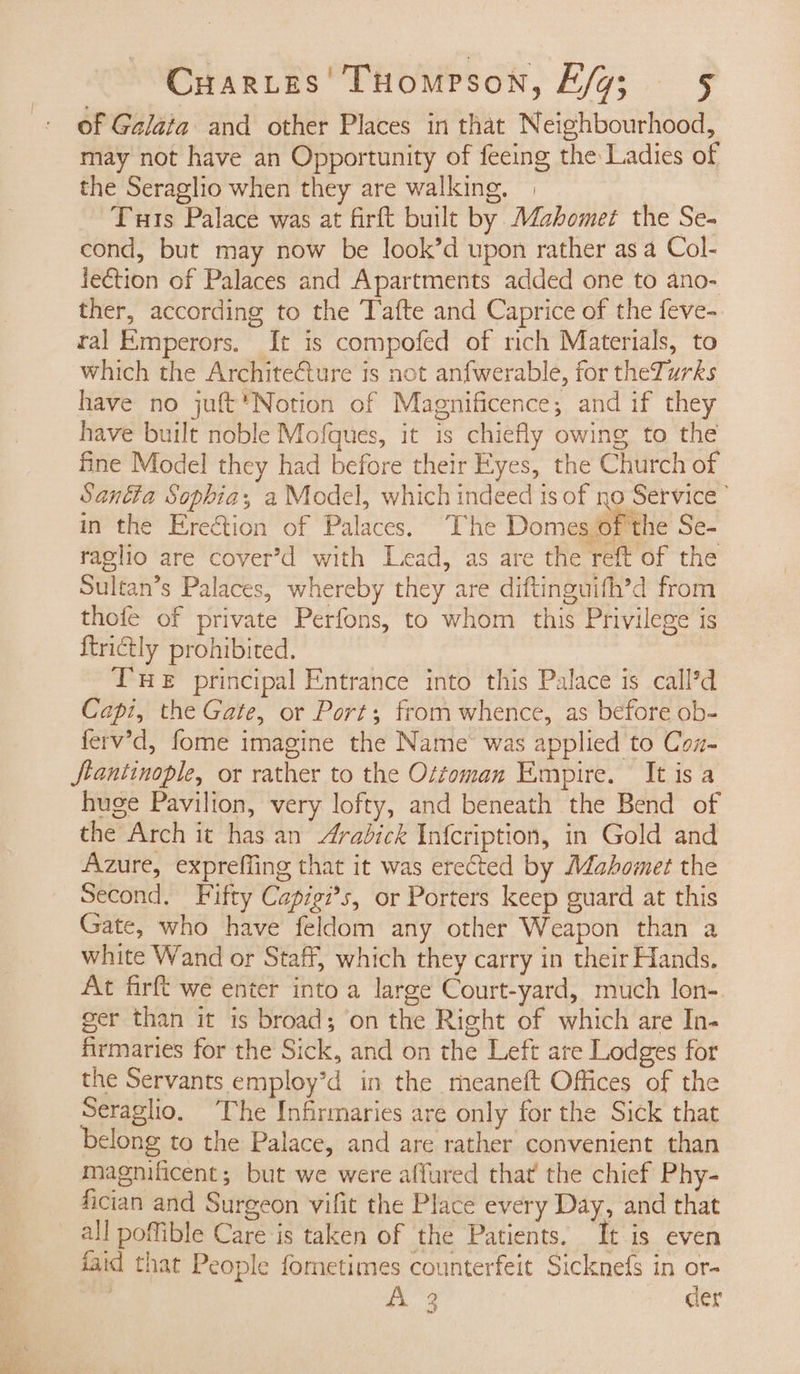 of Galata and other Places in that Neighbourhood, may not have an Opportunity of feeing the Ladies of the Seraglio when they are walking. ye Tuts Palace was at firft built by Mahomet the Se- cond, but may now be look’d upon rather as a Col- fection of Palaces and Apartments added one to ano- ther, according to the Tafte and Caprice of the feve- ral Emperors. It is compofed of rich Materials, to which the Architecture is not anfwerable, for theTurks have no juft*Notion of Magnificence; and if they have built noble Mofques, it is chiefly owing to the fine Model they had before their Eyes, the Church of Santta Sophia, a Model, which indeed ts of no Service’ in the Ereétion of Palaces. The Domes ofthe Se- raglio are cover’d with Lead, as are the reft of the Sultan’s Palaces, whereby they are diftinguifh’d from thofe of private Perfons, to whom this Privilege is ftrictly prohibited. THE principal Entrance into this Palace is call’d Capi, the Gate, or Port; from whence, as before ob- ferv’d, fome imagine the Name was applied to Coz- Stantinople, or rather to the Ottoman Empire. It is a huge Pavilion, very lofty, and beneath the Bend of the Arch it has an Arabick Infcription, in Gold and Azure, expreffing that it was erected by Mahomet the Second, Fifty Capigi*s, or Porters keep guard at this Gate, who have feldom any other Weapon than a white Wand or Staff, which they carry in their Hands. At firft we enter into a large Court-yard, much lon-. ger than it is broad; on the Right of which are In- firmaries for the Sick, and on the Left are Lodges for the Servants employ’d in the meaneft Offices of the Seraglio. The Infirmaries are only for the Sick that belong to the Palace, and are rather convenient than magnificent; but we were affured that the chief Phy- fician and Surgeon vifit the Place every Day, and that all poffible Care is taken of the Patients. It is even faid that People fometimes counterfeit Sicknefs in or- Ys dig: der