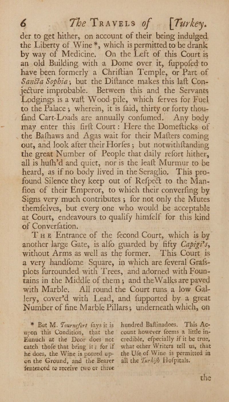 der to get hither, on account of their being indulged. the Liberty of Wine *, which is permitted to be drank by way of Medicine. On the Left of this Court is an old Building with a Dome over it, fuppofed to have been formerly a Chriftian Temple, or Part of Santa Sophia, but the Diftance makes this laft Con- jecture improbable. Between this and the Servants Lodgings is a vaft Wood-pile, which ferves for Fuel to the Palace; wherein, it is faid, thirty or forty thou- fand Cart-Loads are annually confumed. Any body may enter this firft Court: Here the Domefticks of . the Bafhaws and Agas wait for their Mafters coming out, and look after nate Horfes; but notwithftanding the great Number of People that daily refort hither, all is § huth’d and quiet, nor is the leaft Murmur to be heard, as if no body lived in the Seraglio. This pro- found Silence they keep out of Refpect to the Man- fion of their Emperor, to which their converfing by Signs very much contributes ; for not only the Mutes themfelves, but every one who would be acceptable at Court, endeavours to qualify himfelf for this kind of Converfation. Tue Entrance of the fecond Court, which is by another large Gate, is alfo guarded by fifty Capigi’s, without Arms as well as the former, This Court 1s a very handfome Square, in which are feveral Grafs- plots f{urrounded with Trees, and adorned with Foun- tains in the Middle of them; and the Walks are paved with Marble. All round the Court runs a low. Gal- lery, cover’d with Lead, and fupported by a great Wumber of fine Marble Pillars: underneath which, on * But M. Tournefort faysit is hundred Baftinadoes. This Ac- upon this Condition, that the count however feems a little in- Eunuch at the Door does not credible, efpecially if it be true, catch thofe that bring it; for if what other Writers tell us, that he does, the Wine is poured up- the Ufe of Wine is permitted in on the Ground, and the Bearer all the Jur47 Hofpitals. fentenced to receive two or three the