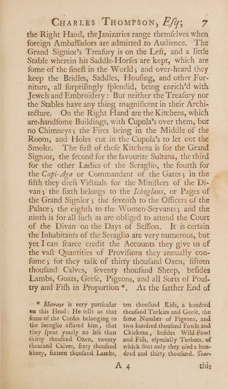 the Right Hand, theJanizaries range themfelves when foreien. Ambaffadors are admitted to Audience. The Grand Signior’s Treafury is on the Left, and a little Stable wherein his Saddle-Horfes are kept, which are fome of the fineft in the World; and over-heard they keep the Bridles, Saddles, Houfing, and other Fur- niture, all furprifingly fplendid, being enrich’d with Jewels and Se as But neither the Treafury nor the Stables have any thing magnificent in their Archi+ — tecture. On the Right Hand are the Kitchens, which areshandfome Buildings, with Cupola’s over them, but no Chimneys; the Fires being in the Middle of the Room, and Holes cut in the Cupola’s to let out the Smoke. The firft of thefe Kitchens is for the Grand Signior, the fecond for the favourite Sultana, the third for the other Ladies of the Seraglio, the fourth for the Capi-Aga or Commandant of the Gates: Sire fifth they drefs Vidtuals : van; the fixth belongs to the Ichoglans, or Pages of the Grand Signior; the feventh to the Officers of the Palace; the eighth to the Women-Servantss and the ninth is for all fuch as are obliged to attend the Court of the Divan on the Days of Seffion. It is certain the Inhabitants of the Seraglio are very numerous, but yet Ican fcarce credit the Accounts they give us of the vaft Quantities of Provifions they annually con- fume; for they talk of thirty thoufand Oxen, fifteen thoufand Calves, feventy thoufand Sheep, befides Lambs, Goats, Geefe, Pigeons, and all Sorts of Poul- try and Fifh in Proportion *, At the farther End of * Motraye is very particular ten thoufand Kids, a hundred on this Head: He tells us that thoufand Turkies and Geefe, the fome of the Cooks belonging to the Seraglio affured him, that they {pent yearly no lefs than thirty thoufand Oxen, twenty thoufand Calves, fixty thoufand Sheep, fixteen theufand. Lambs, fame Number of Pigeons, and two hundred thoufand Fowls and Chickens, befides Wild-Fowl and Fifh, efpecially Turbots, of which Sort only they ufeda hun- dred and thirty thoufand. Tour. this