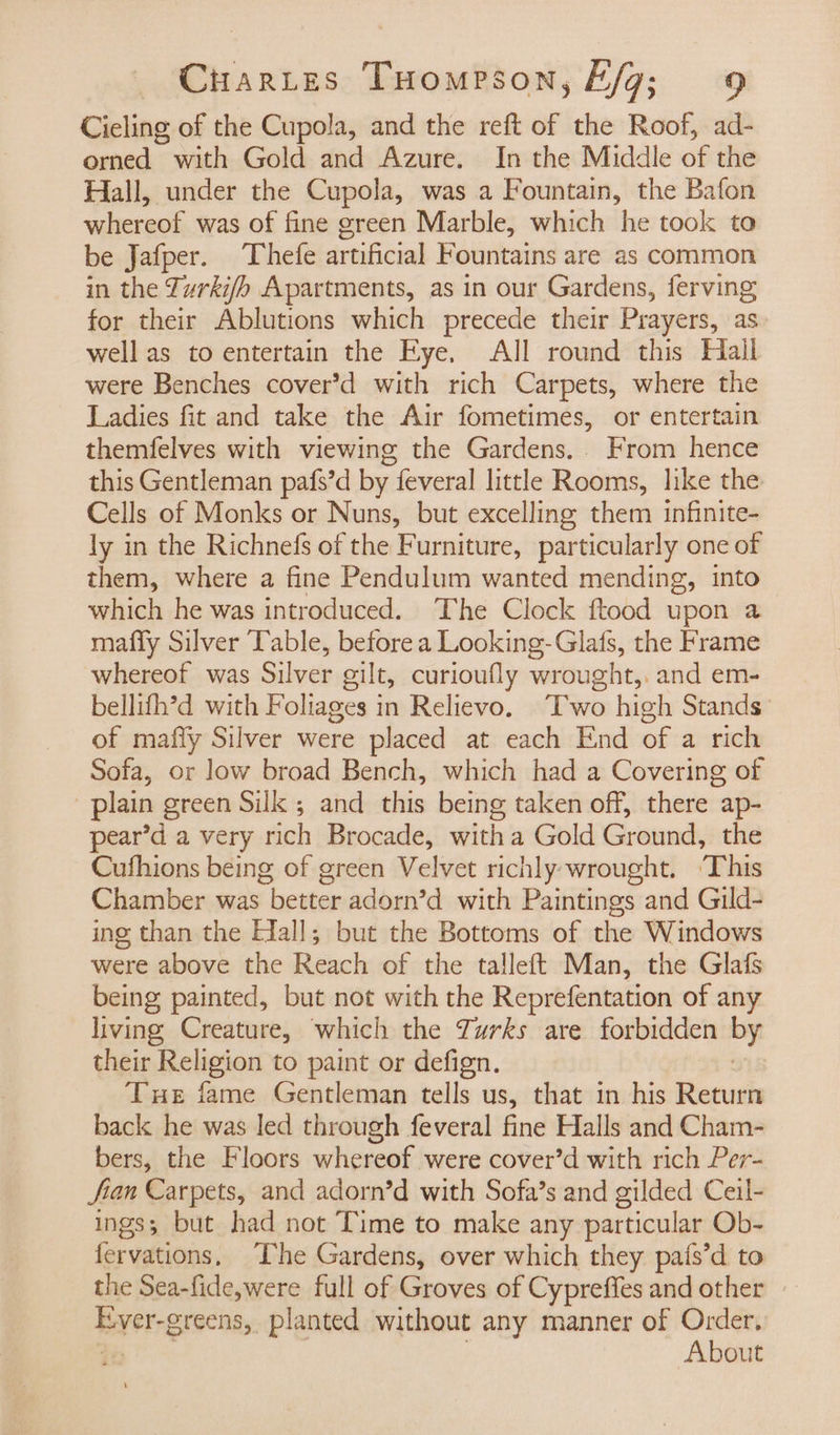 Cieling of the Cupola, and the reft of the Roof, ad- orned with Gold and Azure. In the Middle of the Hall, under the Cupola, was a Fountain, the Bafon whereof was of fine green Marble, which he took to be Jafper. Thefe artificial Fountains are as common in the Turkifo Apartments, as in our Gardens, ferving for their Ablutions which precede their Prayers, as well as to entertain the Eye. All round this Hail were Benches cover’d with rich Carpets, where the Ladies fit and take the Air fometimes, or entertain themfelves with viewing the Gardens. From hence this Gentleman pafs’d by 7 feveral little Rooms, like the Cells of Monks or Nuns, but excelling them infinite- ly in the Richnefs of the Furniture, particularly one of them, where a fine Pendulum wanted mending, into which he was introduced. ‘The Clock ftood upon a mafly Silver Table, before a Looking-Glafs, the Frame whereof was Silver gilt, curioufly wrought,. and em- bellith’d with Foliages in Relievo. Two high Stands of mafly Silver were placed at each End of a rich Sofa, or low broad Bench, which had a Covering of plain green Silk ; and this being taken off, there ap- pear’d a very rich Brocade, witha Gold Ground, the Cufhions being of green Velvet richly; wrought. ‘This Chamber was better adorn’d with Paintings and Gild- ing than the Efall; but the Bottoms of the Windows were above the Reach of the talleft Man, the Glafs being painted, but not with the Reprefentation of any living Creature, which the Turks are forbidden iy their Religion to paint or defign. Tue fame Gentleman tells us, that in his Return back he was led through feveral fine Halls and Cham- bers, the Floors whereof were cover’d with rich Per- fian Carpets, and adorn’d with Sofa’s and gilded Ceil- ings; but had not Time to make any particular Ob- fervations, The Gardens, over which they pais’d to the Sea-fide,were full of Groves of Cypreffes and other Ever-greens, planted without any manner of Order. About