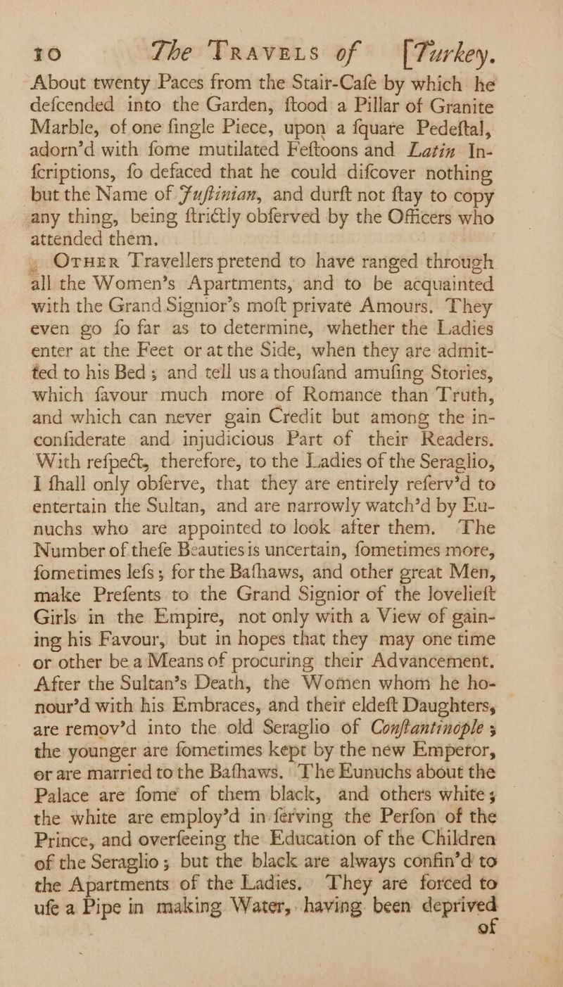 About twenty Paces from the Stair-Cafe by which he defcended into the Garden, ftood a Pillar of Granite Marble, of one fingle Piece, upon a fquare Pedeftal, adorn’d with fome mutilated Feftoons and Latin In- fcriptions, fo defaced that he could difcover nothing but the Name of Fuftinian, and durft not ftay to copy any thing, being ftri¢tly obferved by the Officers who attended them, ; , Oruer Travellers pretend to have ranged through all the Women’s Apartments, and to be acquainted with the Grand Signior’s moft private Amours. They even go fo far as to determine, whether the Ladies enter at the Feet or atthe Side, when they are admit- ted to his Bed; and tell usa thoufand amufing Stories, which favour much more of Romance than Truth, and which can never gain Credit but among the in- confiderate and injudicious Part of their Readers. With refpect, therefore, to the Ladies of the Seraglio, I fhall only obferve, that they are entirely referv’d to entertain the Sultan, and are narrowly watch’d by Eu- nuchs who are appointed to look after them. The Number of thefe Beauties is uncertain, fometimes more, fometimes lefs ; for the Bafhaws, and other great Men, make Prefents to the Grand Signior of the Jovelieft Girls in the Empire, not only with a View of gain- ing his Favour, but in hopes that they may one time _ or other be a Means of procuring their Advancement. After the Sultan’s Death, the Women whom he ho- nour’d with his Embraces, and their eldeft Daughters, are remov’d into the old Seraglio of Conftantinople ; the younger are fometimes kept by the new Emperor, or are married to the Bafhaws, The Eunuchs about the Palace are fome of them black, and others white; — the white are employ’d in ferving the Perfon of the Prince, and overfeeing the Education of the Children of the Seraglio; but the black are always confin’d to the Apartments of the Ladies, They are forced to ufe a Pipe in making Water, having. been wa | 9