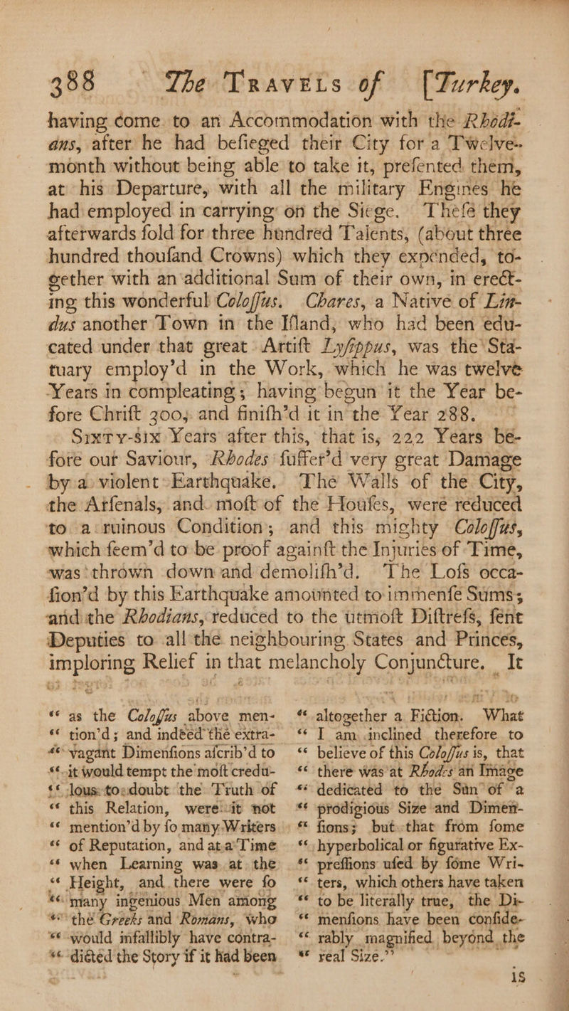 having ¢ome. to an Accommodation with the Rhod- ans, after he had befieged their City for a Twelve- month without being able to take it, prefented. them, at his Departure, with all the military Engines he had employed in carrying on the Siege. Thefe they afterwards fold for three hundred Talents, (about three hundred thoufand Crowns) which they exnended, to- gether with an‘additional Sam of their own, in erect- ing this wonderful Coloffus. Chares, a Native of Lin- dus another Town in the Ifand, who had been edu- cated under that great Artift Ly/ppus, was the’ Sta- tuary employ’d in the Work, which he was twelve Years in compleating ; having begun it the Year be- fore Chrift 300). and finifh’d it in the Year 288. Srxty-six Years after this, that iss 222 Years be- fore out Saviour, Rhodes fuffer’d very great Damage _ by a-violent»Earthquake. The Walls of the City, the Arfenals, and. moft of the Houfes, were reduced to a:ruinous Condition; and this mighty Coloffus, which feem’d to be proof againft the Injuries of ‘Time, was thrown down and demolifh’d. The Lofs occa- fion’d by this Earthquake amounted to: immenfe Sums; and the Rbodians, reduced to the utmoft Diftrefs, fent Deputies to all the neighbouring States and Princes, imploring Relief in that melancholy Conjuncture, — It “as the Colofus above men- ‘altogether a Fiction. What «* tion’d; and indted the extra- ‘* I am inclined therefore to *yagant Dimenfionsafcrib’dto <* believe of this Co/o/fus is, that “it would tempt the’ moftcredu- * there was'at RAod-s an Image ¢* lous:toedoubt the Truth of * dedicated to the Sun of ‘a “ this Relation, wereit not ** prodigious Size and Dimen- «¢ mention’d by fo many- Writers. * fions; butthat from fome ‘“* of Reputation, andata’Time ‘‘, hyperbolical or figurative Ex- “‘ when Learning was at the ‘* preflions ufed by fome Wri- <« Height, and there were fo ‘* ters, which others have taken “many ingenious Men among ‘ to be literally true, the Di- © thé Greets and Romans, who ‘ menfions have been confide- ¢ would infallibly have contra- ‘* rably magnified beyond. the se “diéted the Story if it had been. “* real Size” a“ a a 1S