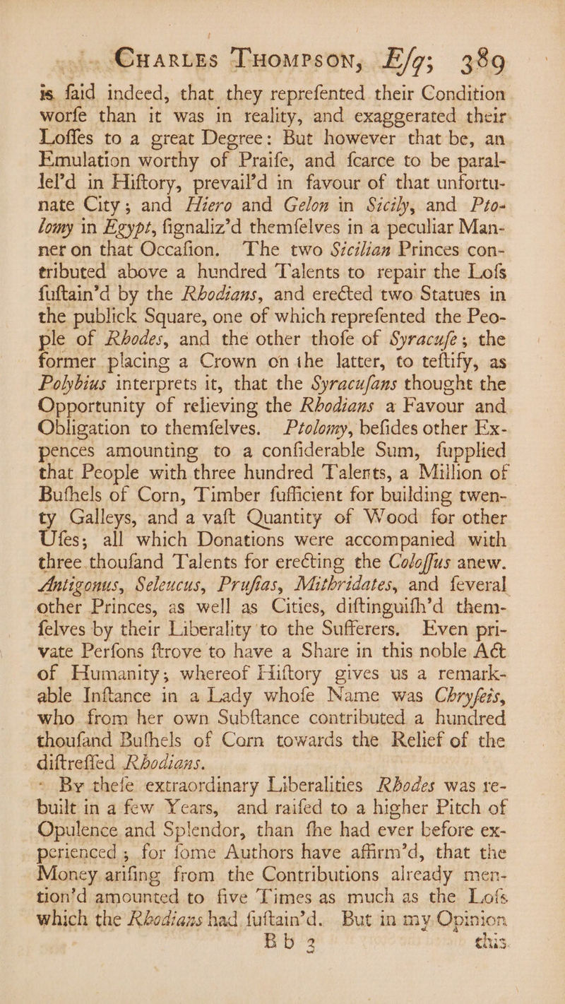 1S a indeed, that they reprefented their Condition worfe than it was in reality, and exaggerated their. Loffes to a great Degree: But however that be, an Emulation worthy of. Praife, and fearce to be paral- Jel?’d in Hiftory, prevail’d in favour of that unfortu- nate City; and Hiero and Gelom in Sicily, and Pto- lomy in Egypt, fignaliz’d themfelves in a peculiar Man- ner on that Occafion. The two Sicilian Princes con- tributed above a hundred Talents to repair the Lofs fuftain’d by the Rhodians, and erected two Statues in the publick Square, one of which reprefented the Peo- ple of Rhodes, and the other thofe of Syracufe; the former placing a Crown on the latter, to teftify, as Polybius interprets it, that the Syracufans thought the Opportunity of relieving the Rhodians a Favour and Obligation to themfelves. Prolomy, befides other Ex- pences amounting to a confiderable Sum, fupplied that People with three hundred Talents, a Milhon of Bufhels of Corn, Timber fufficient for building twen- ty Galleys, and a vaft Quantity of Wood) for other Ufes; all which Donations were accompanied with three thoufand Talents for erecting the Coloffus anew. Antigonus, Seleucus, Pruftas, Mithridates, and feveral other Princes, as well as Cities, diftinguifh’d them- felves by their Liberality to the Sufferers, Even pri- vate Perfons ftrove to have a Share in this noble Act of Humanity ; whereof Hiftory gives us a remark- able Inftance in a Lady whofe Name was Chryfeis, who from her own Subftance contributed a hundred thoufand Bufhels of Corn towards the Relief of the diftrefled Rhodians. * By thele extraordinary Liberalities Rhodes was re- built in a few Years, and raifed to a higher Pitch of Opulence and Splendor, than fhe had ever before ex- perienced ; for fome Authors have affirm’d, that the Money arifing from the Contributions already men- tion’d amounted to five Times as much as the Lofs which the Rhodiaws had aie d. But in my. Opinion Bb 2 this.