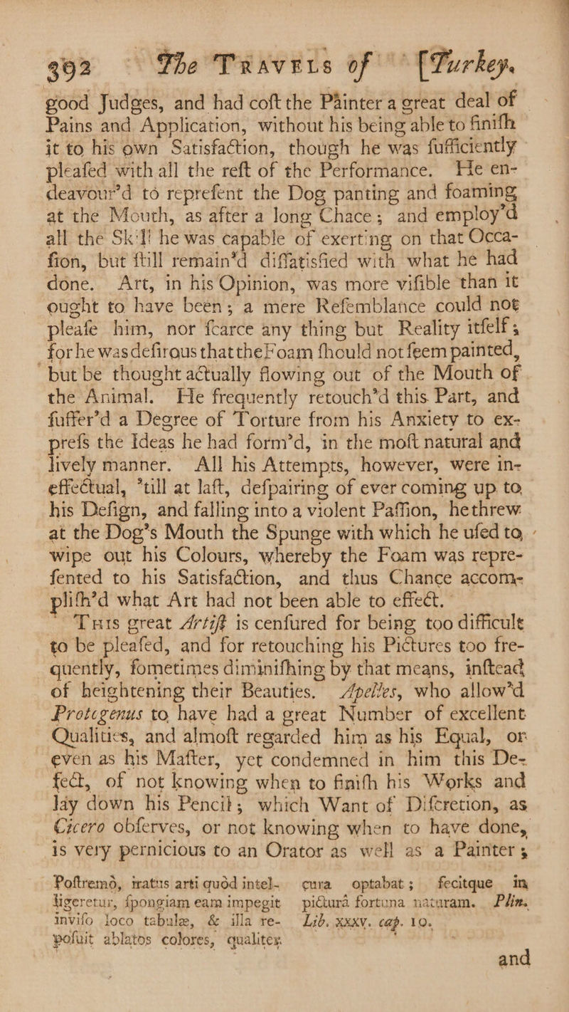 good Judges, and had coft the Painter a great deal of © Pains and Application, without his being able to finifh it to his own Satisfaction, though he was fufficiently pleafed with all the reft of the Performance. He en- deavour’d to reprefent the Dog panting and foaming at the Mouth, as after a long Chace; and employ’d all the Sk'l! he was capable of exerting on that Occa- fion, but {till remain*d diffatisfied with what he had done. Art, in his Opinion, was more vifible than 1t ought to have been; a mere Refemblanice could noe pleafe him, nor fcarce any thing but Reality itfelf, for he wasdefirous thatthe Foam fhould not feem painted, but be thought actually flowing out of the Mouth of the Animal. He frequently retouch’d this Part, and fuffer’d a Degree of Torture from his Anxiety to ex- prefs the Ideas he had form’d, in the moft natural and lively manner. All his Attempts, however, were in- effectual, *till at laft, defpairing of ever coming up to his Defign, and falling into a violent Pafion, hethrew. at the Dog’s Mouth the Spunge with which he ufed to, - wipe out his Colours, whereby the Foam was repre- fented to his Satisfaétion, and thus Chance accom- plith’d what Art had not been able to effect. _ ' Tuts great 4rtift is cenfured for being too difficult to be pleafed, and for retouching his Pictures too fre- guently, fometimes diminifhing by that means, inftcad of heightening their Beauties. eles, who allow*d Protcgenus to have had a great Number of excellent Qualities, and almoft regarded him as his Equal, or even as his Mafter, yet condemned in him this De= fect, of not knowing when to finith his Works and Jay down his Pencit; which Want of Difcretion, as Cicero obferves, or not knowing when to have done, is very pernicious to an Orator as well as a Painter, Poftremd, tatus artiquod intel cura optabat; fecitque in ligeretur, fpongiameamimpegit pictura fortuna naturam. Phin. invifo loco tabule, &amp; illa re- Lid. xxxv. cap. 10. pofuit ablatos colores, qualiter. and