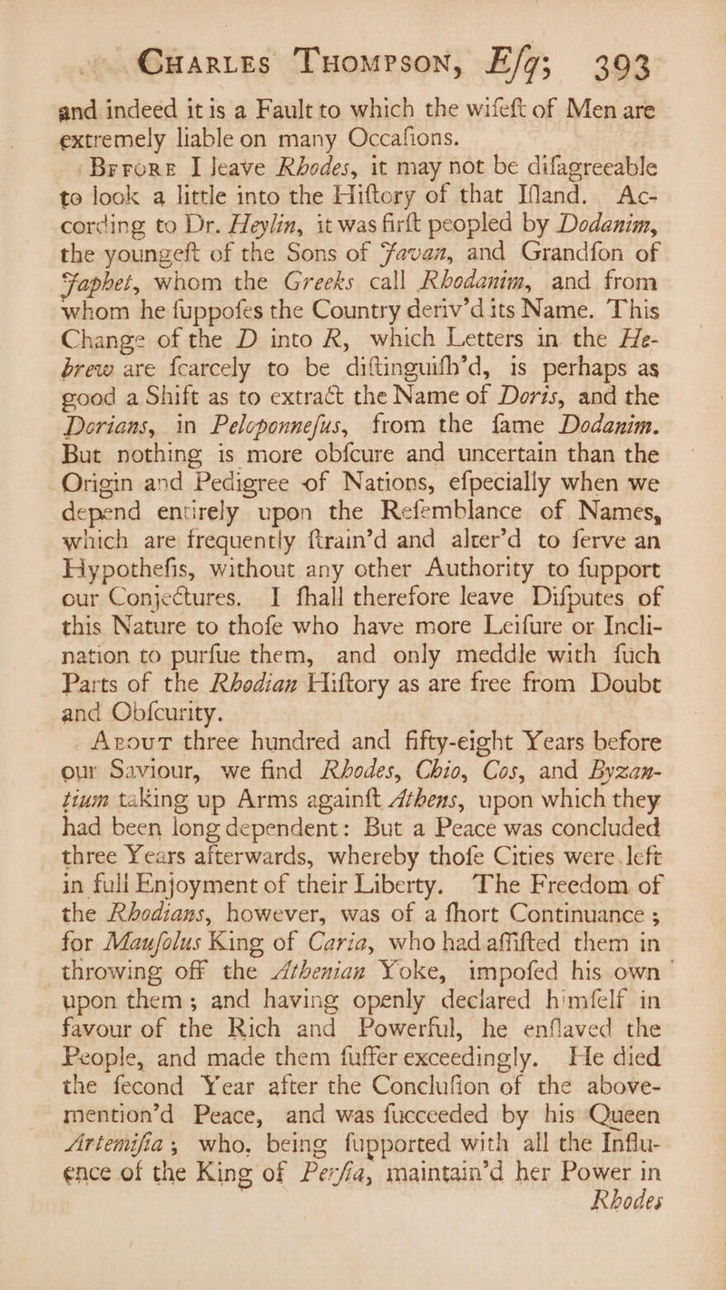 and indeed itis a Fault to which the wifeft of Men are extremely liable on many Occafions. —— Brrore I Jeave Rhodes, it may not be difagreeable to look a little into the Hiftory of that IMand. Ac- cording to Dr. Heylin, it was firft peopled by Dodanim, the youngeft of the Sons of ‘avaz, and Grandfon of Faphet, whom the Greeks call Rhodanim, and from whom he fuppofes the Country deriv’dits Name. This Change of the D into R, which Letters in the He- brew are f{carcely to be diftinguifh’d, is perhaps as good a Shift as to extract the Name of Doris, and the Dorians, in Peloponnefus, from the fame Dodanim. But nothing is more obfcure and uncertain than the Origin and Pedigree of Nations, efpecially when we depend entirely upon the Refemblance of Names, which are frequently ftrain’d and alter’d to ferve an Hypothefis, without any other Authority to fupport our Conjectures. I fhall therefore leave Difputes of this Nature to thofe who have more Leifure or Incli- nation to purfue them, and only meddle with fuch Parts of the Rhodian Hiltory as are free from Doubt and Obfcurity. AgoutT three hundred and fifty-eight Years before our Saviour, we find Rhodes, Chio, Cos, and Byzan- tium taking up Arms again{t 4fhens, upon which they had been long dependent: But a Peace was concluded three Years afterwards, whereby thofe Cities were. left in fuli Enjoyment of their Liberty. The Freedom of the Rhodians, however, was of a fhort Continuance ; for Mau/olus King of Caria, who had affifted them in throwing off the thenian Yoke, impofed his own’ upon them; and having openly deciared himfelf in favour of the Rich and Powerful, he enflaved the People, and made them fuffer exceedingly. He died the fecond Year after the Conclufion of the above- mention’d Peace, and was fucceeded by his Queen Artemifia, who, being fupported with all the Influ- ence of the King of Per/ia, maintain’d her Power in | Rhodes