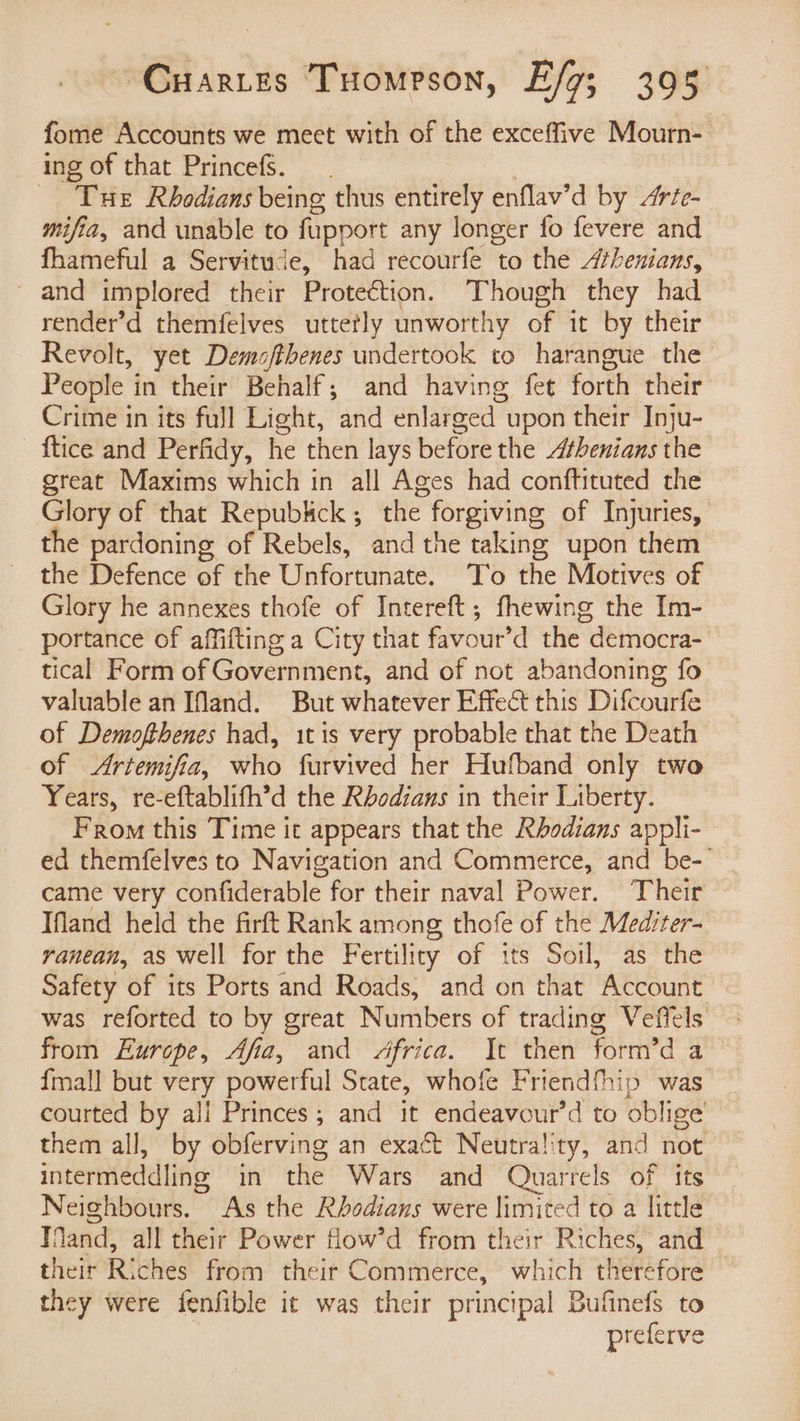 fome Accounts we meet with of the exceffive Mourn- ing of that Princefs. | - Tue Rbhodians being thus entirely enflav’d by rée- mifia, and unable to fupport any longer fo fevere and fhameful a Servitude, had recourfe to the Athenians, - and implored their Protection. Though they had render’d themfelves uttetly unworthy of it by their Revolt, yet Demofthenes undertook to harangue the People in their Behalf; and having fet forth their Crime in its full Light, and enlarged upon their Inju- {tice and Perfidy, he then lays before the Athenians the great Maxims which in all Ages had conftituted the Glory of that Repubkck; the forgiving of Injuries, the pardoning of Rebels, and the taking upon them the Defence of the Unfortunate. To the Motives of Glory he annexes thofe of Intereft; fhewing the Im- portance of affifting a City that favour’d the democra-~ tical Form of Government, and of not abandoning fo valuable an IMand. But whatever Effect this Difcourfe of Demofthenes had, 1t is very probable that the Death of <Artemifia, who furvived her Hufband only two Years, re-eftablifh’d the Rbodians in their Liberty. From this Time it appears that the Rhodians appli- ed themfelves to Navigation and Commerce, and be-- came very confiderable for their naval Power. Their Ifland held the firft Rank among thofe of the Mediter- ranean, as well for the Fertility of its Soil, as the Safety of its Ports and Roads, and on that Account was reforted to by great Numbers of trading Vefiels from Europe, Afia, and Africa. It then form’d a {mall but very powerful State, whofe Friendfhip was courted by all Princes; and it endeavour’d to oblige them all, by obferving an exact Neutrality, and not intermeddling in the Wars and Quarrels of its Neighbours. As the Rbodians were limited to a little TMand, all their Power flow’d from their Riches, and their Riches from their Commerce, which therefore — they were fenfible it was their principal Bufinefs to preferve