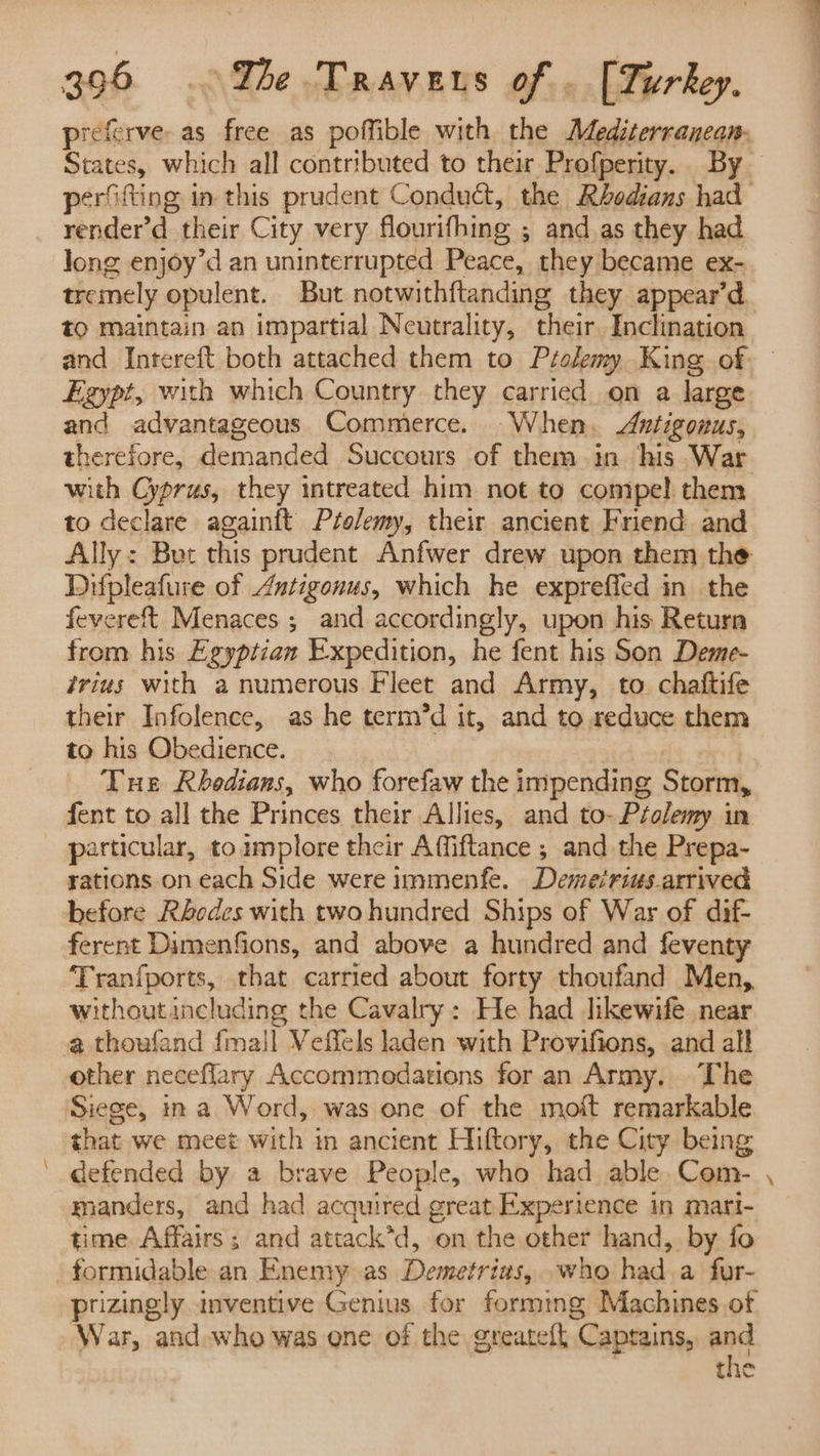 _ preferve as free as poffible with the Mediterranean: States, which all contributed to their Profperity. By perfifting in this prudent Conduct, the Rbedians had render’d their City very flourifhing ; ; and as they had Jong enjoy’d an uninterrupted Peace, they became ex- tremely opulent. But notwithftanding they appear’d tO maintain an impartial Neutrality, their. Inclination and Intereft both attached them to Ptolemy King of- Egypt, with which Country they carried on a large and advantageous Commerce. When. Antigonus, therefore, demanded Succours of them in his War with Cyprus, they intreated him not to compe! them to declare againft Ptolemy, their ancient Friend and Ally: But this prudent Anfwer drew upon them the Difpleafure of Autigonus, which he expreffed in the fevereft Menaces ; and accordingly, upon his Return from his Egyptian Expedition, he fent his Son Deme- frius with a numerous Fleet and Army, to chaftife their Infolence, as he term’d it, and to seduce them to his Obedience. | Tue Rbedians, who forefaw the impending Storm, fent to all the Princes their Allies, and to-Péolemy in particular, to implore their Affiftance ; and the Prepa- rations on each Side were immenfe. Demeiriusarrived before Rhodes with two hundred Ships of War of dif- ferent Dimenfions, and above a hundred and feventy ‘Tranfports, that carried about forty thoufand Men, withoutincluding the Cavalry: He had likewife. near a thoufand {mall Veffels laden with Provifions, and all other neceffary Accommedations for an Army. The Siege, ina Word, was one of the moft remarkable that we meet with in ancient Hiftory, the City being defended by a brave People, who had able Com- manders, and had acquired great Expertence in mari- time Affairs; and attack*d, on the other hand, by fo prizingly inventive Genius for formmg Machines of War, and who was ene of the greateft ‘Captains, and the