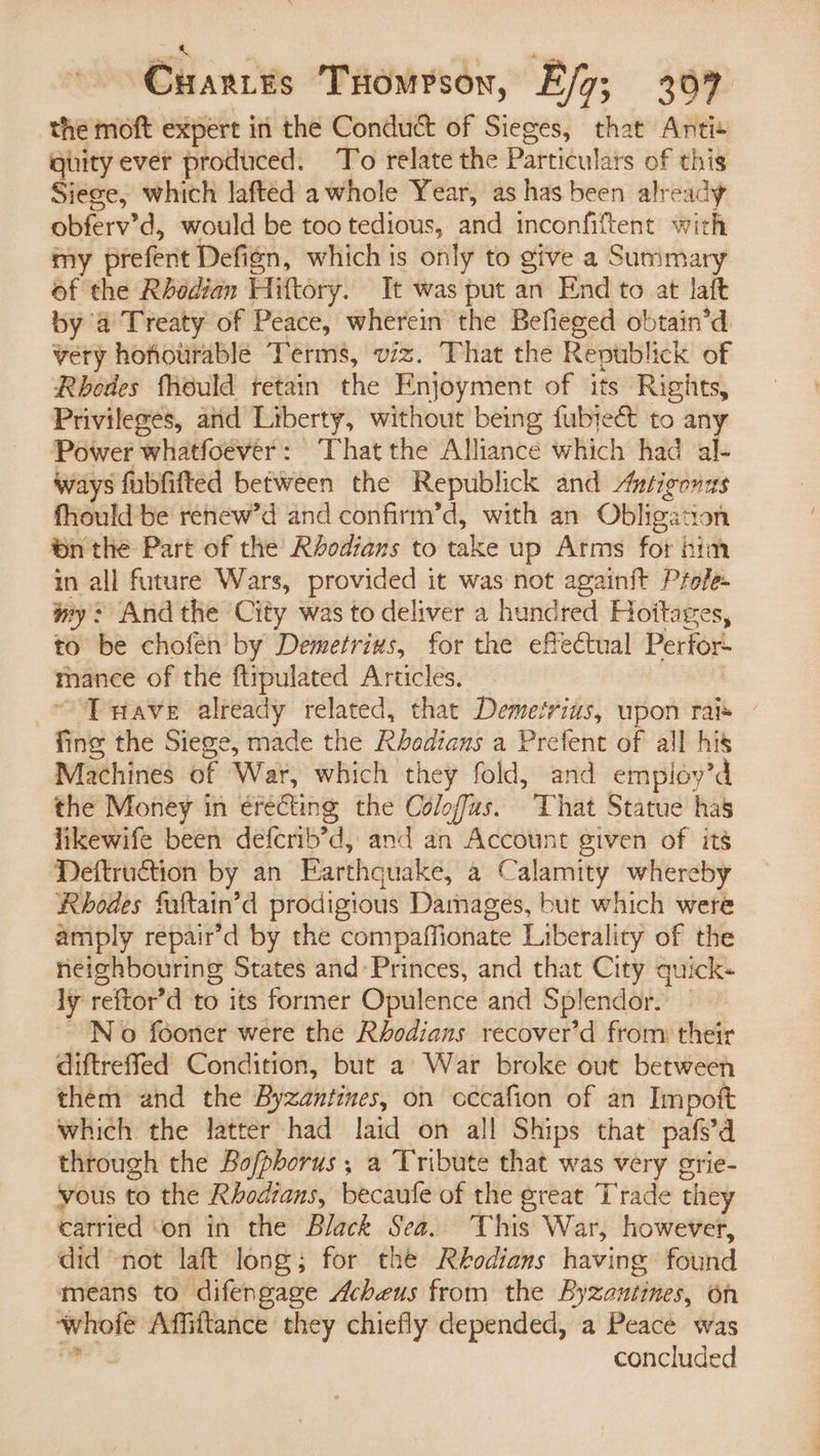 2 sin Cuartes Tuomrson, E/g; 307 the moft expert in the Conduct of Sieges, that Anti+ quity ever produced. To relate the Particulars of this Siege, which lafted awhole Year, as has been already obferv’d, would be too tedious, and inconfiftent with my prefent Defign, which is only to give a Summary of the Rhedian Hittory. It was put an End to at laft by a Treaty of Peace, wherein the Befieged obtain’d vety hofiourable Terms, viz. That the Republick of Rhodes Mould retain the Enjoyment of its Rights, Privileges, and Liberty, without being fubteé&amp; to any Power whatfoever: That the Alliance which had al- Ways fubfifted between the Republick and Autigonzs fhould be renew’d and confirm’d, with an Obligation nthe Part of the Réodians to take up Arms for bia in all future Wars, provided it was not againit Prefe- wy: And the City was to deliver a hundred Hoitages, to be chofen by Demetrius, for the effectual Perfor- mance of the ftipulated Articles. ~ ‘Tuave already related, that Demetrius, upon rais fine the Siege, made the Khedians a Prefent of all his Machines of War, which they fold, and employ’d the Money in erecting the Coloffas. That Statue has likewife been defcrib’d, and an Account given of its Deftruction by an Earthquake, a Calamity whereby Rhodes fultain’d prodigious Damages, but which were amply repair’d by the compaffionate Liberality of the neighbouring States and’ Princes, and that City quick- ly reftor’d to its former Opulence and Splendor. — No fooner were the Rhodians recover’d from their diftreffed Condition, but a War broke out between them and the Byzantines, on cccafion of an Impoft which the latter had laid on all Ships that pafs’d through the Bofphorus ,; a Tribute that was very grie- vous to the Rhodrans, becaufe of the great Trade they carried ‘on in the Black Sea. This War, however, did “not laft long; for the Rhodians having found means to difengage Acheus from the Byzantines, on whofe Affiftance they chiefly depended, a Peace was hail concluded