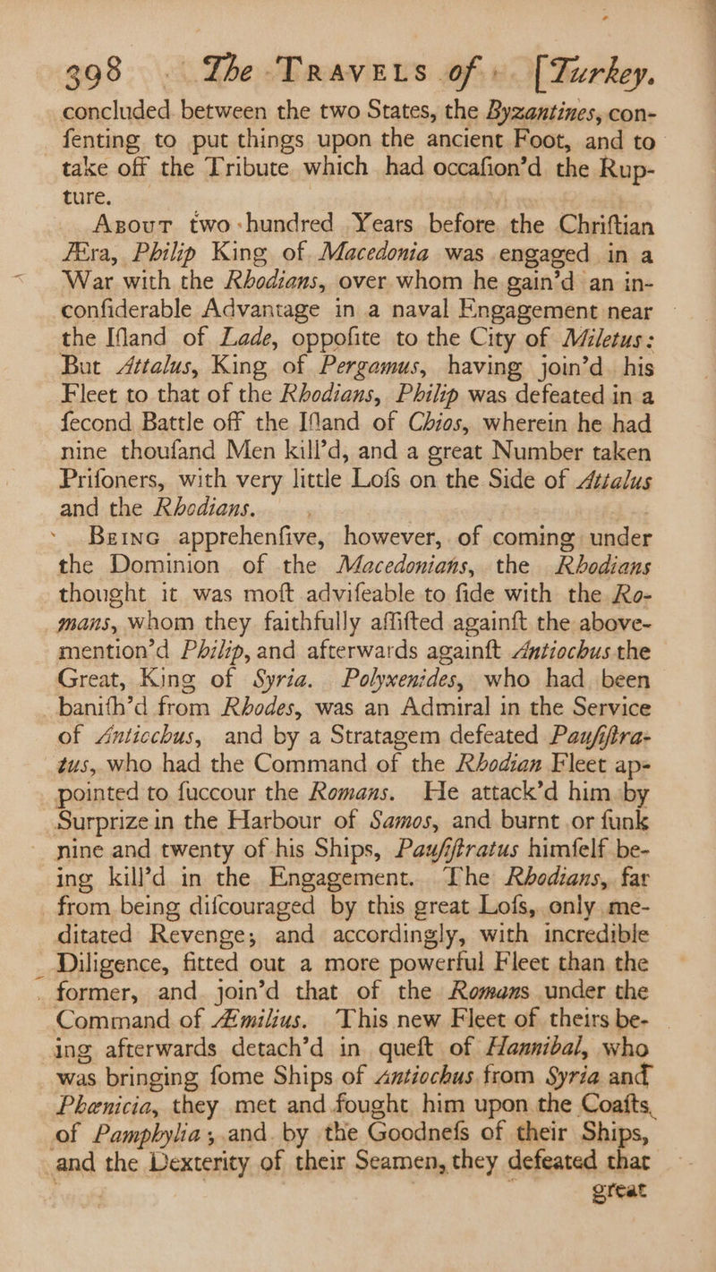 concluded. between the two States, the Byzantines, con- fenting to put things upon the ancient Foot, and to _ take off the Tribute which had occafion’d the Rup- ture. | Asout two-:hundred Years before. the Chriftian Féra, Philip King of. Macedonia was engaged in a War with the Rhodians, over whom he gain’d an in- confiderable Advantage in a naval Engagement near — the Ifand of Lade, oppofite to the City of Miletus: But Attalus, King of Pergamus, having join’d_ his Fleet to that of the Rhodians, Philip was defeated in a fecond Battle off the Ifand of Chios, wherein he had nine thoufand Men kill’d, and a great Number taken Prifoners, with very little Lofs on the Side of Attalus and the Rhodians. , : Beinc apprehenfive, however, of coming under the Dominion of the Macedonians, the Rbodians thought it was moft advifeable to fide with the Ro- mans, Whom they faithfully affifted againft the above- mention’d Philip, and afterwards againft Antiochus the Great, King of Syria. Polywenides, who had. been _banith’d from Rhodes, was an Admiral in the Service of Anticchus, and by a Stratagem defeated Paufiftra- tus, who had the Command of the Rbodian Fleet ap- pointed to fuccour the Romans. He attack’d him by Surprizein the Harbour of Samos, and burnt ,or funk - nine and twenty of his Ships, Pau/fftratus himfelf be- ing kill’d in the Engagement. The Rhbodians, far from being difcouraged by this great Lofs, only. me- ditated Revenge; and accordingly, with incredible _ Diligence, fitted out a more powerful Fleet than the _ former, and. join’d that of the Romans under the Command of milius. This new Fleet of theirs be- | ing afterwards detach’d in. queft of Hannibal, who was bringing fome Ships of Antiochus from Syria and Phenicia, they met and fought him upon the Coafts, of Pampbylia;.and. by the Goodnefs of their Ships, and the Dexterity of their Seamen, they defeated thar — great