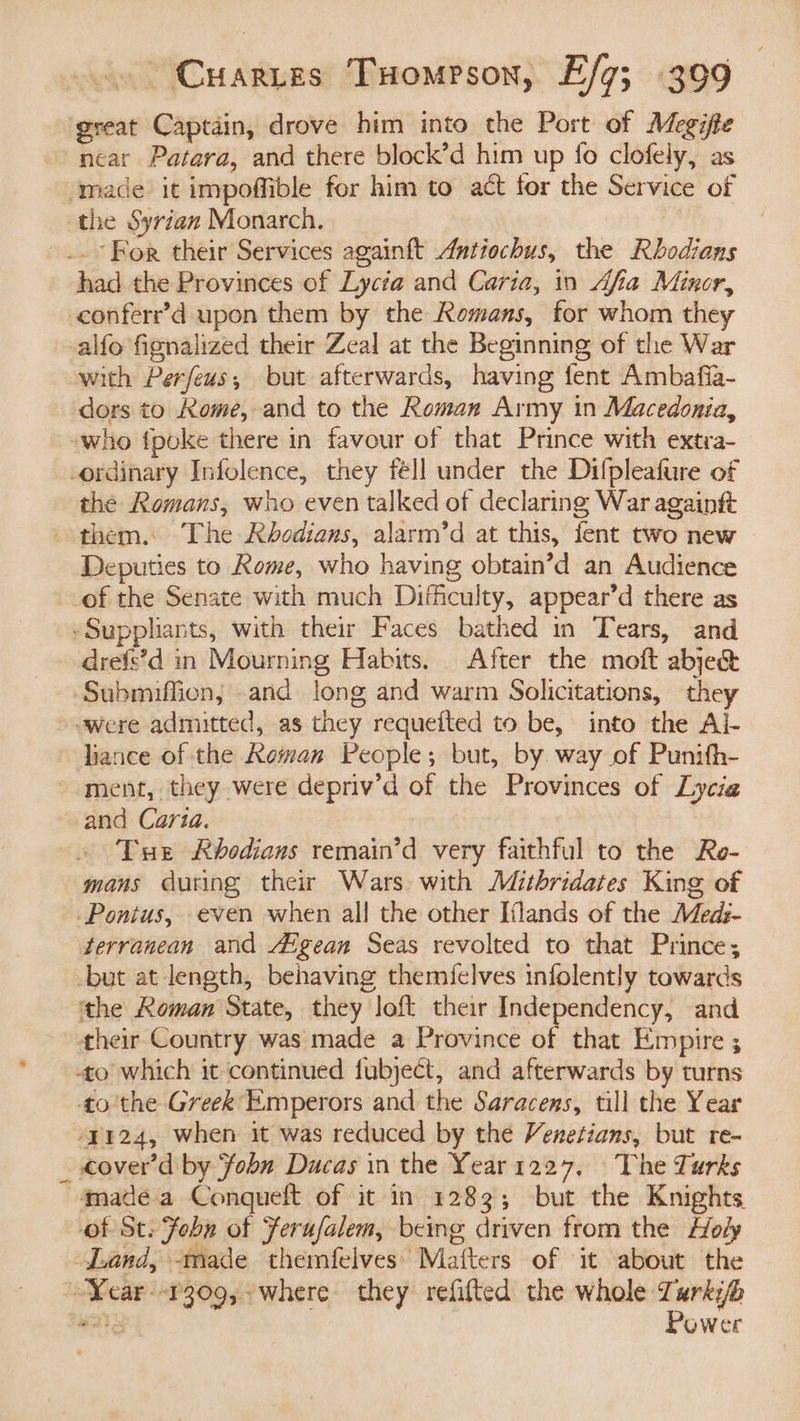 great Captain, drove him into the Port of Megifte near Patara, and there block’d him up fo clofely, as ‘mace it impoffible for him to act for the Service of the Syrian Monarch. .. For their Services againft Antiochus, the Rhbodians had the Provinces of Lycia and Caria, in Afia Minor, conferr’d upon them by the Romans, for whom they -alfo fignalized their Zeal at the Beginning of the War with Perfeus; but afterwards, having fent Ambafia- dors to Kome, and to the Roman Army in Macedonia, ~who fpoke there in favour of that Prince with extra- -ordinary Infolence, they féll under the Difpleafure of the Romans, who even talked of declaring War againft them.: The Rhbodians, alarm’d at this, fent two new Deputies to Kome, who having obtain’d an Audience of the Senate with much Difficulty, appear’d there as -Suppliants, with their Faces bathed in Tears, and drefe’d in Mourning Habits. After the moft abje& Submifficn, and long and warm Solicitations, they ~ were admitted, as they requefted to be, into the Al- liance of the Roman People; but, by way of Punifh- ment, they were depriv’d of the Provinces of Liycia ~- and Carta. Tue Rbodians remain’d very faithful to the Re- mans during their Wars with Mithridates King of Pontus, even when all the other Iflands of the Meds- terranean and Aigean Seas revolted to that Prince; -but at length, behaving themielves infolently towards the Roman State, they loft their Independency, and their Country was made a Province of that Empire ; to which it continued fubjecét, and afterwards by turns tothe Greek Emperors and the Saracens, till the Year -y124, when it was reduced by the Venetians, but re- _ €over’d by fobn Ducas in the Year 1227, The Turks made a Conqueft of it in 1283; but the Knights of St. Fobn of Ferufalem, being driven from the Holy Land, -made themfelves’ Matters of it about the ~Year--1309, where they refifted the whole Tarkib WTS Power