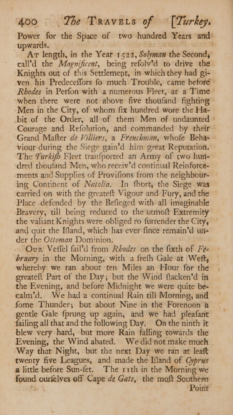 Power for the Space of two hundred Years and: upwards. ; Art length, in the Year 1522, ‘Solyman the Seconds call’d the Magnificent, being refolv’d to drive the Knights out of this Settlement, in which they had gi- ven his Predeceffors fo much Trouble, came before’ Rhodes in Perfon with a numerous Fleet, at a Time ‘when there were not above five thotrfand fighting Men in the City, of whom fix hundred wore the Ha- bit of the Order, all-of them Men of undaunted Courage and Refolution, and commanded by their Grand Mafter de Villiers, a Frenchman, whofe Beha viour during the Siege gain’d him great Reputation. The Turkifh Fleet tranfported an Army of two hun- ‘dred thoufand Men, who receiv’d continual Reinforce- ments and Supplies of Provifions from the neighbour- ing Continent of Neafelia. In fhort, the Sieoe was carried on with the ereateft Vigour and Fury, andthe ~ Place defended by “the Befieged with all imaginable Bravery, till being reduced to the utmoft Extremity the valiant Knights were obliged ro furrender the City, and quit the IMand, which has ever fince remain’d uri der the Ortoman Dominion. Ovn’ Veffel fail’d from Rbodes on the fixth of Fe: bruary in the Morning, with a frefh Gale ‘at Weft, -whereby. we ran about ten Miles an Hour for the greateft Part of the Day; but the Wind flacken’d in the Evening, and before Midnight we were quite be- calm’d. We had a continual Rain till Morning, and fome Thunder; but about Nine in the Foretioon a gentle Gale fprung up again, and we had pleafant failing all that and the following Day. On the ninth it blew very hard, but more Rain falling towards the Evening, the Wind abated. We did not make much Way that Night, but the next Day we ran at leaft twenty five Leagues, and made the [Nand of Oyprus a little before Sun-fet. The 11th in the Morning we found ourlelves off Cape de Gate, the moft Southern : Point