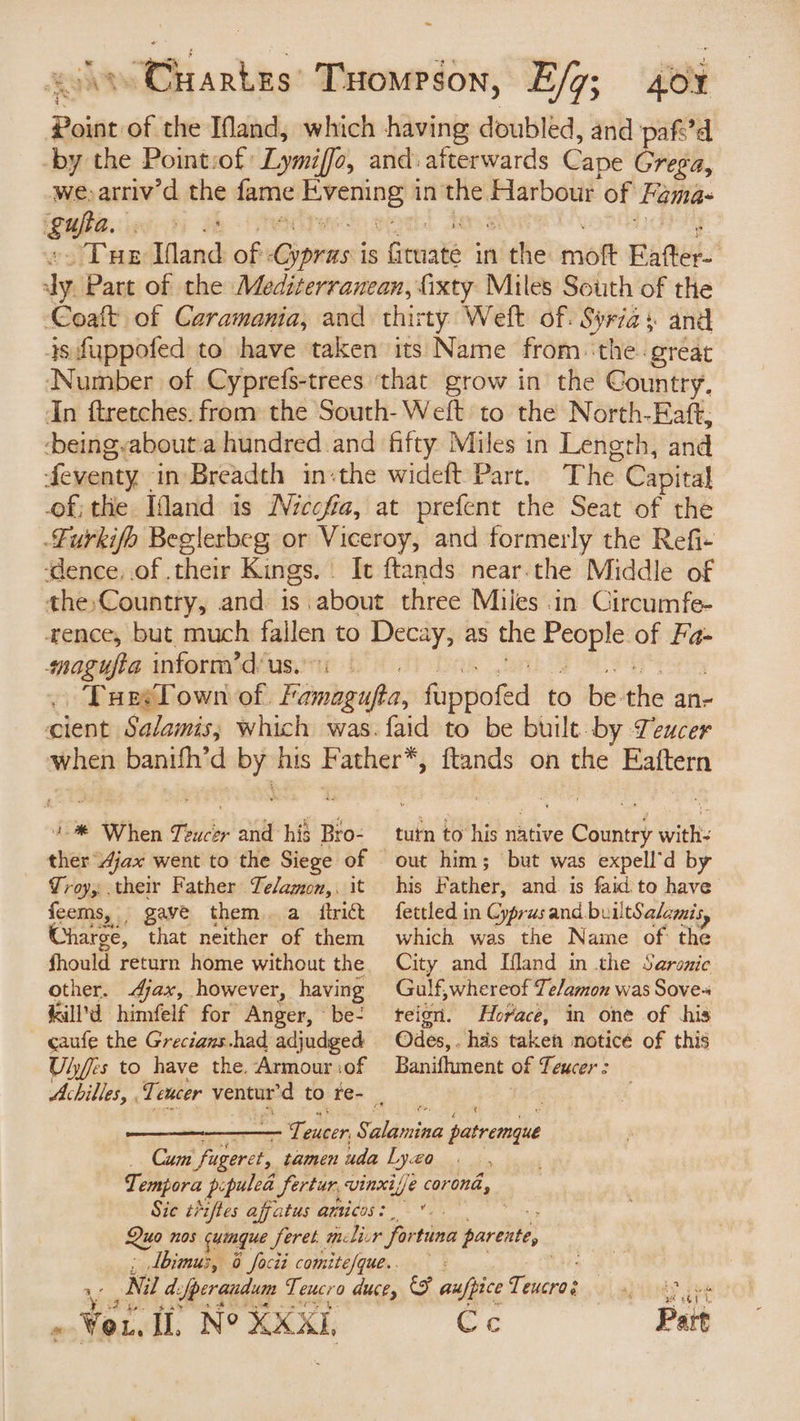 ~ \ Cuartzs’ Tuomrson, Ef7; 40% ps of the Mand, which having doubled, and pafe’d by the Point:of: Lymiffo, and: afterwards Cape Grega, we, arriv’d the fame sheen in the Harbour of Fama- pate: é ) ¢ “Tue Mand of inion is Greiais inithe: mott Fafter- dy Part of the Mediterranean, fixty Miles South of the Coaft of Caramania, and thirty Weft of. pied and 4s fuppofed to have taken its Name from ‘the great Number of Cyprefs-trees ‘that grow in the Country, In ftretches. from the South- Weft to the North-Eaft, -beingyabout.a hundred and fifty Miles in Length, and feventy. in-Breadth in-the wideft Part. The Capital of; the Idand is Niccfia, at prefent the Seat of the Furkifo Beglerbeg or Viceroy, and formerly the Refi- ‘dence, of their Kings. . It ftands near.the Middle of the,Country, and is about three Miles in Circumfe- ence, but much fallen to Decay, as the poids of Fa- moagufta inform’d'us.: Tueslown of. Ff. amagifta, fisdoted to be the ane cient Salamis; which was. faid to be built by Teucer When banifh’d by his Seah {tands on the Eaftern 4% When Teucer Patt his Bro- ther jax went to the Siege of Troy; their Father Te/agon,, it feems, , gave them. a ftrict Charge, that neither of them should return home without the other. Ajax, however, having kill’d himfelf for Anger, “be- caufe the Grecians.had adjudged Uljes to have the. Armour of tutn to his native Shed with out him; but was expell’d by his Father, and is faid to have fettled in Cyprus and builtSalamis which was the Naine of: the City and Ifland in the Saronic Gulf,whereof Te/amon was Sove- teion. Horace, in one of his Odes,. has taken noticé of this Banifhment of feucer : Sic t*ifles affatus amticos: 4 id < . . Wor. Il, N° XXXL, wave Cec Part