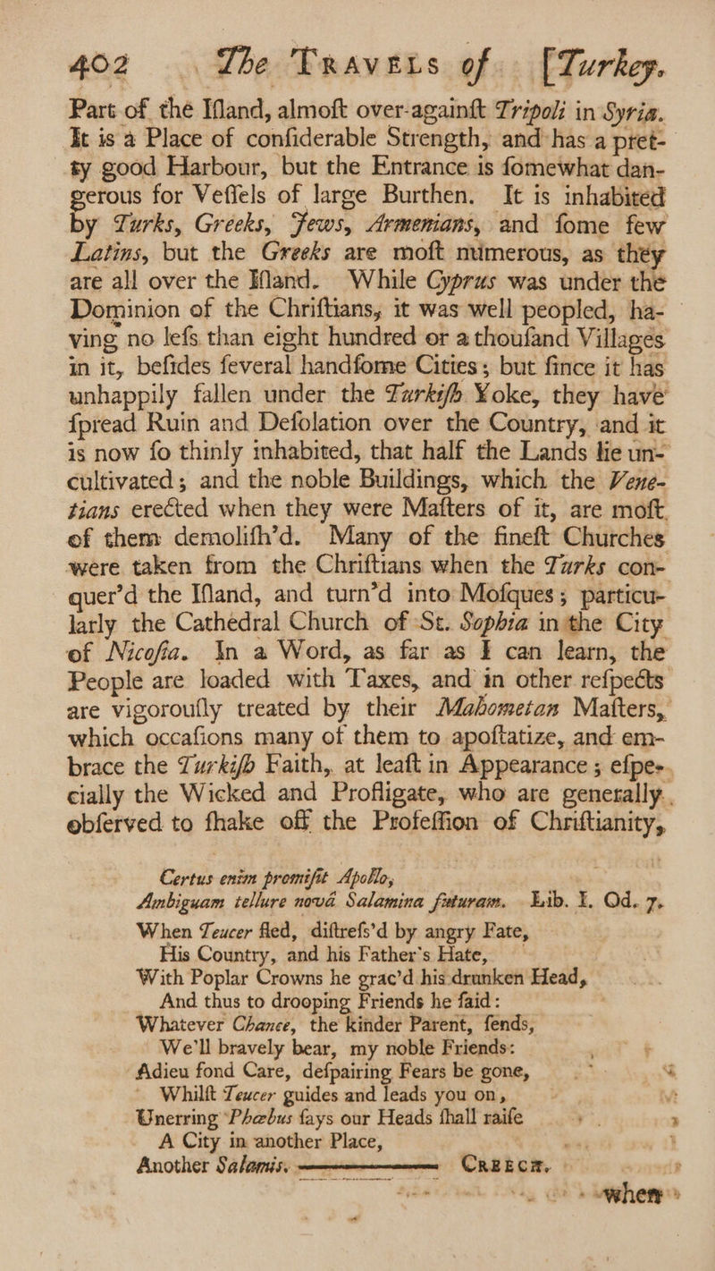 Part of the Mand, almoft over-againt Tripoli in Syria. It is a Place of confiderable Strength, and has a pret- ty good Harbour, but the Entrance. is fomewhat dan- gerous for Veffels of large Burthen. It is inhabited by Turks, Greeks, Jews, Armenians, and fome few Latins, but the Greeks are moft ntimerous, as they are all over the Hand. While Cyprus was under the Dominion of the Chriftians, it was well peopled, ha- ving no lefs than eight hundred or a thoufand Villages in it, befides feveral handfome Cities; but fince it has unhappily fallen under the Zarki/b Yoke, they have fpread Ruin and Defolation over the Country, ‘and it is now fo thinly inhabited, that half the Lands lie un- cultivated ; and the noble Buildings, which the Vene- tians erected when they were Matters of it, are moft of them demolifh’d. Many of the fineft Churches were taken from the Chriftians when the Zzrks con- uer’d the IMand, and turn’d into: Mofques; particu- larly the Cathedral Church of St. Sophia in the City of Nicofa. \n a Word, as far as I can learn, the People are loaded with Taxes, and in other refpects are vigoroufly treated by their Mabometan Matters, which occafions many of them to apoftatize, and em- brace the Zurkif> Faith, at leaft in Appearance ; efpes. cially the Wicked and Profligate, who are generally. ebferved to fhake off the Profeffion of Chriftianity, Certus enim promifit Apollo, Ambiguam tellure nova Salamina fxturam. Lib. 1. Qd. 7. When Teucer fled, diftrefs’d by angry Fate, His Country, and his Father's Hate, With Poplar Crowns he grac’d his drunken Head, And thus to drooping Friends he faid: Whatever Chance, the kinder Parent, fends, We'll bravely bear, my noble Friends: fidieu fond Care, defpairing Fears be gone, “ar % Whilft Teucer guides and leads youon, Vt Wnerring Phebus fays our Heads fhall raife ¥ ; A City in another Place, | , j Another Salamis. - Creecm ; ’ ‘a5 (eo whety » ad