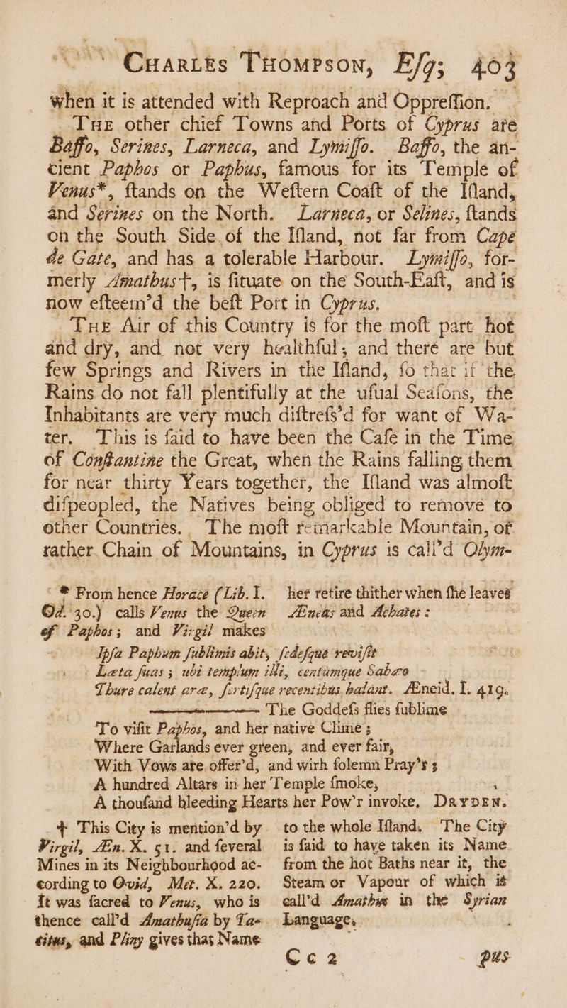 when it is attended with Reproach and Oppreffion. — Tue other chief Towns and Ports of Cyprus are Baffo, Serines, Larneca, and Lymiffo. Baffo, the an- cient Paphos or Paphus, famous for its Temple of Venus*, ftands on the Weftern Coaft of the Ifand, and Serizes on the North. Larneca, or Selines, ftands on the South Side.of the IMand, not far from Capé de Gate, and has a tolerable Harbour. Lymiffo, for- merly Amathus+, is fituate on the South-Eaft, and is now efteem’d the beft Port in Cyprus. 2 _ Tue Air of this Country is for the moft part hot and dry, and not very healthful, and there are but few Springs and Rivers in the Ifland, fo that if the Rains do not fall plentifully at the ufual Seafons, the Inhabitants are very much diftrefs’d for want of Wa- ter. ‘This 1s faid to have been the Cafe in the Time of ConSantine the Great, when the Rains falling them for near thirty Years together, the Ifland was almoft difpeopled, the Natives being obliged to remove to other Countries.. The moft reinarkable Mountain, of rather. Chain of Mountains, in Cyprus is cali’d Olym- ‘ * From hence Horace (Lib. 1. her retire thither when fhe leaves Od. 30.) calls Venus the Quem Aincas and Achates: | : of Paphos; and Virgil makes : Ipfa Paphum fublimis abit, [edefque revifit Leta fuas; ubi templum iki, centamque Sabco Thure calent are, fertifque recentibus,balant. FEneid. I. 419. ne —- The Goddefs flies fublime To vilit Paphos, and her native Chime ; ‘Where Garlands ever green, and ever fair, With Vows ate. offer’d, and wirh folemn Pray’r 5 A hundred Altars in her Temple {moke, | ‘ A thoufand bleeding Hearts her Pow’r invoke. Dayden, + This City is mention’d by Virgil, En. X. 51. and feveral Mines in its Neighbourhood ac- cording to Ovid, Met. X. 220. tt was facred to Venus, who is sites, and Pliny gives that Name to the whole Ifland. The City is faid to have taken its Name from the hot Baths near it, the Steam or Vapour of which it call’d Amathys in the Syrian Language, A Cc2 pus