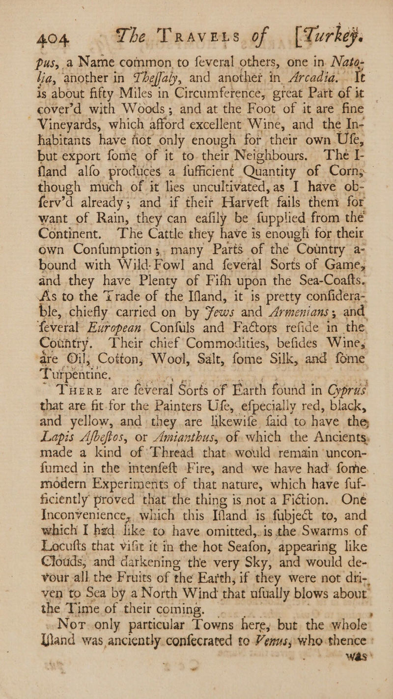 pus, a Name common. to feveral others, one in. at fia, another in J, beffaly, and another in Arcadia. It is about fifty Miles in Circumference, great Patt of i it | cover’d with Woods; and at the Foot of it are fine Vineyards, which afford excellent Wine, and the In- habitants have fiot only enough for their own Ute, but export fome of it to their Neighbours. The I- fland alfo produces a fufficient Quantity of Corn; though much of it lies uncultivated,as I have ob- ferv’d already; and if their Fatt fails them for want of Rain, they can eafily be fupplied from thé Continent. The Cattle they have is enough for their own Confumption;. many Parts of the ‘Country a- bound with Wild-Fowl and feveral Sorts of Game, and they have Plenty of Fifth upon the Sea-Coafts. As to the Trade of the Ifand, it is pretty confidera- ble, chiefly carried on by Sows and Armenians, and, ‘feveral European. Confuls and Faétors refide in the. Country. Their chief Commodities, befides Wine, ‘dre Oil; Cotton; Wool, Salt, fome Silk, and fome Turpentine. 3 Ture are feveral Sorts of Barth found in Ovpris that are fit for the Painters Ufe, efpecially red, black, and yellow, and they are likewife faid to have the Lapis Afbeftos, or Amianthus, of which the Ancients, made a kind of ‘Thread that. would remain ‘uncon- fumed in the intenfeft ‘Fire, and. we have had’ fone. . modern Experiments of that nature, which have fuf- ficiently proved that the thing is not a Fiction. One Inconvenience, which this Ifland is fubject to, and which I had. like to have omitted,.is the Swarms of Locufts that vifit it in the hot Seafon, appearing like Clouds, and darkening the very Sky, and would de- vour all the Fruits of the Earth, if they were not dri-, ven to Sea by a North Wind that ufuially blows about. the Time of their coming. Nor. only particular Towns here, but the whole [land was anciently.confecrated to Vers; % who thence Was * «