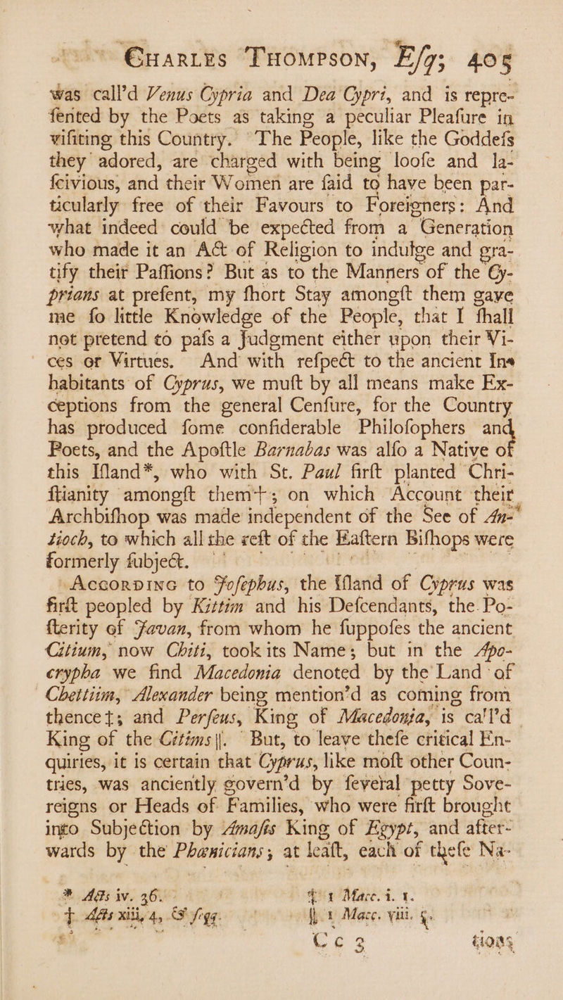 was call’d Venus Cypria and Dea Cypri, and is repre- fented by the Poets as taking a peculiar Pleafure in vifiting this Country. The People, like the Goddefs they adored, are charged with being loofe and la- {eivious, dict their Woméi are faid to have been par- ticularly free of their Favours to Foreigners : And what indeed: could be expected from a “Generation who made it an A&amp; of Religion to indulge and gra- tify their Paffions? But as to the Manners of the €y- prians at prefent, my fhort Stay amongft them gaye me fo little Knowledge of the People, that I thall not pretend ¢6 pafs a fudement either upon their Vi- ces or Virtues. And’ with refpeét to the ancient Ine habitants of Cyprus, we muft by all means make Ex- ceptions from the general Cenfure, for the Country has produced fome confiderable Philofophers ma Poets, and the Apoftle Barnabas was alfo a Native o this Ifland*, who with St. Paul firft planted Chri- ftianity amongft them+; on which Account their Archbifhop was made independent of the See of 4u- tioch, to which all the reft of the Haftern Bifhops were formerly fubje&amp;e. Accorpine to Fofephus, the {land of Cyprus was firft peopled by Kittin and his Defcendants, the. Po- {terity ef Favan, from whom he fuppofes the ancient Citium, now Chiti, took its Name; but in the Apo- crypha we find Macedonia denoted by the Land af Chettim, Alexander being mention’d as coming from thencet; and Perfeus, King of Macedonia, is call | King of the Citims||. But, to leave thefe critical En- quiries, it is certain that Gres, like moft other Coun- tries, was anciently govern’ ’d by feveral petty Sove- reigns or Fleads of F amilies, who were firft brought into Subjection by Amafis King of Egypt, and after wards by the csgumesiele at “ each of thefe Na- * AGs i. 36. 3 Mare. i. 1. q Ais xitd, 4 SY gq fh Mace. viii. \: | Ce 3 tions,