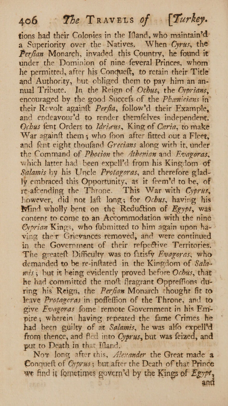 tions had their Colonies in the IMand, who maintain’d: a Superiority over the. Natives. When ‘Cyrus, the Perfian Monarch, invaded this Country, he found it under the Dominion of nine-feveral Princes, whom he permitted, after his Conqdueft, to retain their Title and Authority, but obliged them to pay him an an- nual Tribute. In the Reien of Ochus, the Cyprians, encouraged by the good Succefs of the Phamicians in’ their Revolt againtt Perfia, follow’d their Example, and endéavourtd to render themfelves independent. Ochus tent Orders to Idrieus, King of Caria, to make War againft them; who foon after fitted out a Fleet, and fent eight theufand Grecians along with it, under the Command of Phocion the Athenian and Fvagoras, which latter had been expell’d from his Kingdom. of Salamis by his Unele Protagoras, and therefore elad- ly embraced this Opportunity, as it feem’d to be, of re-afcending the Throne. This War with Cyprus, however, did not laft lang; for Ochus, having his Whind wholly bent on the Reduction of Egypt, was content to come to an Accommodation with the nine Cyprian Kings, who fubmitted to him again upon ha- ving the'r’ Grievances removed, and were continued in the Government of their refpeétive Territories. The greateft Dificulty was to fatisfy Fvagoras, who demanded to be re-inftated in the Kingdom of Salz- mis; but it heing evidently proved before Ochus, that he had committed the mot fragrant Oppreffions du- ring his Reign, the Perfian Monarch thought fit to leave Protagcras in poffeffion of the Throne, and to give Evagoras fome remote Government in his Em- pire; wherein having: repeated the fame Crimes he had been guilty of at Salamis, he was alfo expell*d from thence, and fled into Cyprus, but was feized, and put to Death in that [fMand. Nor Jone after this, Alexander the Great made a Conqueft of Gyprus; butafter the Death of that Prince we find it fometimes govern’d by the Kings of Egypr an