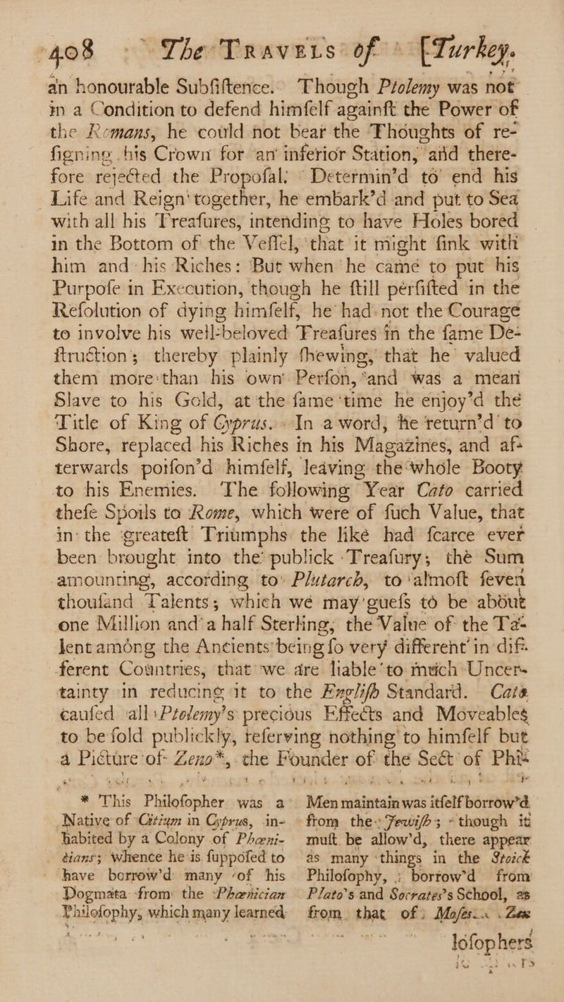 an honourable Subfiftence. Though Ptolemy was not in a Condition to defend himfelf againft the Power of the Romans, he could not bear the Thoughts of re- figning -his Crown for am inferior Station, “atid there- fore rejected the Propofal: Determin’d to’ end his Life and Reign‘ together, he embark’d and put to Sea ith all his Freafures, nit to have Holes bored in the Bottom of the Veffel, ‘that it might fink with him and: his Riches: But when ‘he came to put his Purpofe in Execution, though he ftill perfifted in the Refolution of dying himfelf, he’ had: not the Courage to involve his well:beloved ‘Freafures in the fame De: itruction’; thereby plainly thewing, that he valued them more:than his own’ Perfon, ’ and was a meati Slave to his Gold, at'the fame ‘time he enjoy’d the Title of King of Gyprus.. In aword, he ‘return’d to Shore, replaced his Riches in his Magazines, and af: terwards potfon’d himfelf, leaving the‘whole Booty to his Enemies. The following Year Cato carried thefe Spotls ta Rome, which were of fuch Value, that inthe ‘greateft Triumphs the like had fcarce ever been brought into the’ publick ‘Treafury,; the Sum ‘amounting, according to’ Plutarch, to ‘almoft feven thoufand Talents; which wé may’ ‘euels to be abdue one Million and’a half Sterling; the Value of the Ta lent among the Ancients being fo very different’ in dif ferent Countries, that we are liable’to mich Uncers tainty in reducing it to the Exglifh Standard. Cate écaufed all Ptolemy's precious Effects and Moveable to be fold publrelila referving nothing to himfelf but a span Gi aie q bain FF kauenie ne the Sect’ of Phi ee ee a ht * This Patael es was a Native of -Gtium in Cyprus, .in- habited by a Colony. of Pheeni- tians'; Whence he-is. fuppofed to ‘have borrow’d: many ‘of his Dogmata from the :Phaenician Philofophy, which many learned, K san A Saban maintain was itfelf borrow’ | from the: Jewifh; «though it mutt be allow’d, there appear as many ‘things in the Soick Philofophy, : bortow’d from Plato’s and Socrates’s School, ae fom that of ; Mofes.. . Zex lofop hers ee