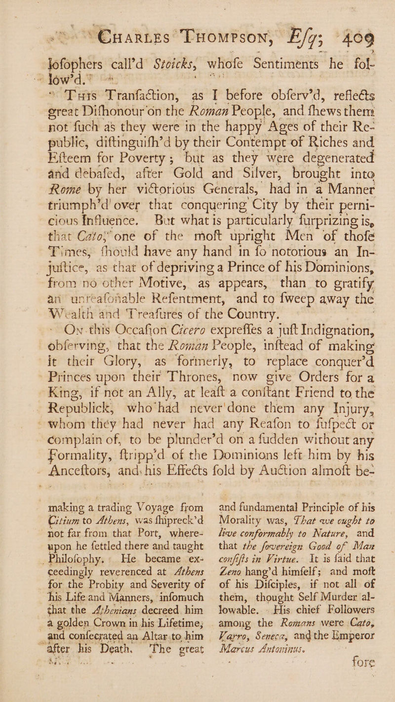 lowe call’d Stoicks, whofe Sentiments he fol- a, ow'd ne THis Tranfaction, as I before obferv’d, reflects great Difhonour'on the Roman People, and fhews them not fuch as they were in the happy Ages of their Re- public, diftinguith’d by their Contempt of Riches and Fiteem for Poverty ; but as they were degenerated and débafed, after Gold and Silver, brought into Rome by her victorious Generals, had in a : Manner triumph’d' over that conquering “City by their perni- cious Influence. But what is particularly furprizing is, that Cato,”one of the moft upright Men of thofe Times, fhould have any hand in fo notorious an In- juftice, as chat of depriving a Prince of his Dominions, from no other Motive, as appears, than_ to ratify an unteafoiable Refentment, and to fweep away the WrealthewhdeTreamies-of the Country. On-this Occafion Cicero exprefies a juft Indignation, obferving, that the Roman People, inftead of making it their Glory, as formerly, to replace conquer’d Princes upon their Thrones, now give Orders for a King, if not an Ally, at leaft a conftant Friend tothe Republick, whohad never'done them any Injury, ~ whom they had never had any Reafon to fufpect or complain of, to be plunder’d on a fudden without any Formality, ftripp’d of the Dominions left him by his | Bacchi om; and: Abs Effects fold by Auction almoft be- making a trading Voyage fea Citium to Athens, was fhipreck’d not far from that Port, where- upon he fettled there and taught _Philofophy. He became ex- ceedingly reverenced at Athens for the Probity and Severity of his Life and Manners, infomuch that the Athenians decreed him a golden Crown in his Lifetime, _and confecrated an Altar.to him “after ni Death. The great af: vf fundamental Principle of his Morality was, That awe cought to live conformably to Nature, and that the fovereign Good of Man confifts in Virtue. It is {aid that Zeno hang’d himfelf; and moft of his Difciples, if not all of them, thought Self Murder al- lowable. » His chief Followers Varro, Seneca, andthe Hieaperor Marcus Antoninus. fore