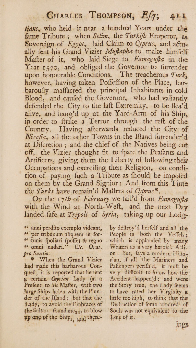 tians, who held. it near a hundred Years under the fame Tribute ; when Selim, the Turki/b Emperor, as Sovereign of Egypt, laid Claim to Cyprus, and actu- ally fent his Grand Vizier Muftapha to make himfelf Mafter of it, who laid Siege to Famagufta in the Year 1570, and obliged the Governor to furrender upon honourable Conditions. The treacherous Turk, however, having taken Poffeffion of the Place, bar- baroufly maffacred the principal Inhabitants in cold Blood, and caufed the Governor, who had valianely defended the City to the laft Extremity, to be flea’d alive, and hang’d up at the Yard-Arm of his Ship, in order to ftrike a Terror through the reft of the Country. Having afterwards reduced the City of Nicofia, all the other Towns in the IMand furrender’d at Difcretion; and the chief of the Natives being cut off, the Vizier thought fit to fpare the Peafants and Artificers, giving them the Liberty of following their _ Occupations and exercifing their Religion, on condi- tion of paying fuch a Tribute as fhould be impofed on them by the Grand Signior: And from this Time the Zurks have remain’d Mafters of Cyprus*®, > On the 17th of February we fail’d from Famagufta with the Wind at North-Weft, and the next Day landed fafe at Tripoli of Syria, taking up our Lodg- s* anni perdito exemplo videant, ** per tribunum aliquem fe for- * tunis fpoliari (poffe) &amp; regno €* omni nudari.”” Cie. Qrat. by deftroy’d herfelf and all the People in both the Veffels; which is applauded by many Writers as a very heroick Aéi- pro Saxtio. * When the Grand Vizier had made this barbarous Con- queit, it is reported that he fent a certain’ Cyprian Lady (as a Prefent to his Mafter, with twa Jarge Ships laden with the Plun- der of the Ifland ; but that the Lady, to avoid the Embraces of the Sultan, found meg, to blow Hp ong of the Ships and there- on: But, fays a modern [lifto- rian, if all the Mariners and Paffengers perifh’d, it muft be very difficult to know how the Accident happen’d; and were the Story true, the Lady feems to have rated her Virginity a little too high, tothink that the Deitruetion of fome hundreds of Souls was not equivalent to the Lofs of it. ings