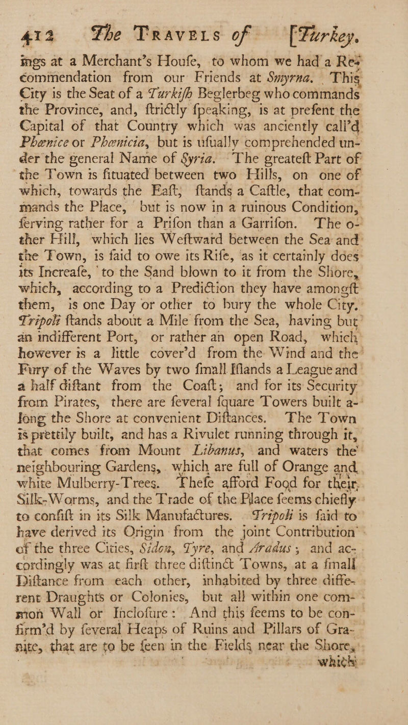 ings at a Merchant’s Houfe, to whom we had a Rey commendation from our Friends at Smyrna, This City is the Seat of a Turki/h Beglerbeg who commands the Province, and, ftrictly fpeaking, is at prefent the Capital of that Country which was anciently call’ Phenice or Phenicia, but is ufually comprehended un- der the general Name of Syria. The greateft Part of the Town is fituated between two Hills, on one of which, towards the Faft; ftands a Cattle, that com- mands the Place, but is now in a ruinous Condition, ferving rather for a Prifon than a Garrifon. The o- ther Hill, which lies Weftward between the Sea and: the Fown, is faid to owe its Rife, as it certainly does: its Increafe, to the Sand blown to it from the Shore, which, according to a Prediction they have amongft them, is one Day or other to bury the whole City. ) Tripolt ftands about a Mile from the Sea, having but’ an indifferent Port, or rather an open Road, which however is a little cover’d from the Wind and the’ Fury of the Waves by two fimall ands a League and a half diftant from the Coaft; and for its Security from Pirates, there are feveral fqguare Towers built a-- Jong the Shore at convenient Diftances. The Town 18 prettily built, and has a Rivulet running through it, that comes from Mount Libanus, and waters the’ neighbouring Gardens, . which are full of Orange and, white Dither mete Thefe afford Food for their, Silk,Worms, and the Trade of the Place feems chiefly. to confift in its Silk Manufactures. . Tripoli is faid to have derived its Origin from the jomne Contribution’ : of the three Cities, Stok Tyre, and Aradus, and ac- . cordingly was at firft three diftin&amp;: Towns, at a fmall Digance from each other, inhabited by three diffe- rent Draughts or Colonies, but all within one com- - mion Wall or Inclofure: And this feems to be con- © firm’d by feveral Heaps of Ruins and Pillars of Gra- nite, that are to be {een i in the E ieldg near the Shore, ; whith -