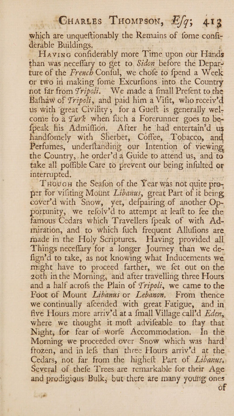 sehiich are unqueftionably the Remains of fome confi- derable Buildings. Havine confiderably more Tine upon our Hands shin was neceflary to get to, Sidon before the Depar- ture of the French Conful, we chofe to fpend a Week or two in making fome Excurfions into the Country not far from Tripoli. We made a {mall Prefent to the Bafhaw of Tripoli, he paid him a V ifit, who receiv’d us with ‘great Civility, for a Gueft is generally wel- come to a Turk when fiich a Forerunner goés to be- {peak his Admiffion. After he ‘had entertain’d ug handfomiely with Sherbet, Coffee, Tobacco, and. Perfumes, underftanding our Intention of viewin the Country,. he order’ di: a Guide to attend us, ‘and: to take all poffible Care to prevent our being infulted or interrupted. THoucu the Seafon of the Year was not quite pro- per for vifiting Motnt Lidanus, great Part of it being cover’d with ‘Snow, yet, defpairing of another Op- portunity, we refolv’d to attempt at leaft to fee the famous Cedars which Travellers fpeak of with Ad- miration, and to which fuch frequent Allufions are made in the Holy Scriptures. Having provided all ‘Things neceffary for a longer Journey than we de- fign’ d to take, as not knowing what Inducements we might have to proceed farther, we fet out on the 2oth inthe Morning, and after travelling three Hours and a half acrofs the Plain of Tripoli, we came to the Foot of Mount Lidanus or Lebanon. From thence we continually afcended with great Fatigue, and in five Hours more arriv’d at a {mall Village call’d Eden, where we thought it moft advifeable to {tay that Night, for fear “of worfe Accommodation. In thé Morning, we proceeded over Snow which was ‘hard frozen, ane in lefs than three Hours arriv’d at the Cedars, not far from the higheft Part of Lidanus, Several of thefe Trees are remarkable for their Age and prodigiqus’ Bulk; but'there are many youtig em fo) 2