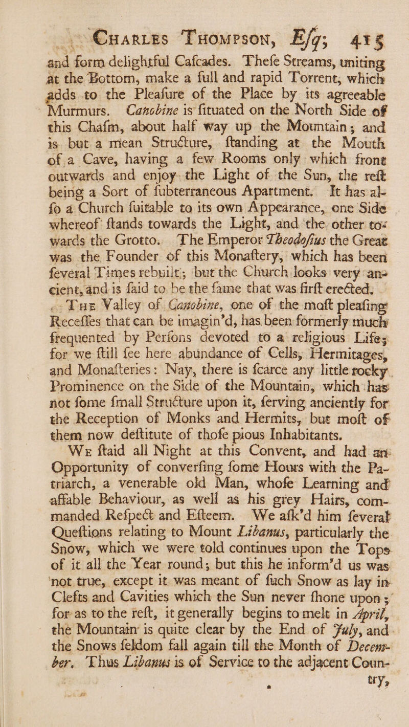 and form delightful Cafcades. Thefe Streams, uniting at the Bottom, make a full and rapid Torrent, which dds to the Pleafure of the Place by its agreeable Aurmurs. Cancbine is fituated on the North Side of this Chafm, about half way up the Mountain; and is but a miean Structure, ftanding at the Mouth of a Cave, having a few Rooms only which front outwards and enjoy. the Light of the Sun, the reft being a Sort of fubterraneous Apartment. It has al- fo a Church fuitable to its own Appearance, one Side whereof’ ftands towards the Light, and ‘the. other to« wards the Grotto. The Emperor Thcodofius the Great was the Founder of this Monaftery, which has been feveral Times rebuilt, but the Church looks very ans cient, and is faid to be the fame that was firft ereéted, . .- Tus Valley of CGanobine, one of the maft pleafing: Receffes that can be tmagin’d, has been formerly much frequented by Perions devoted to a rehgious Life; for we ftill {ee here abundance of Cells, Hermitages, and Monafteries: Nay, there is {carce any little rocky. Prominence on the Side of the Mountain, which -has not fome {mall Structure upon it, ferving anciently for the Reception of Monks and Hermits, but moft of them now deftitute of thofe pious Inhabitants. We ftaid all Night at this Convent, and had ar Opportunity of converfing fome Hours with the Pa- triarch, a venerable old Man, whofe Learning and affable Behaviour, as well as his grey Hairs, com- manded. Refpect and Efteem. We afk’d him feverat Queftions relating to Mount Libanus, particularly the Snow, which we were told continues upon the Tops of it all the Year round; but this he inform’d us was ‘not true, except it was meant of fuch Snow as lay in Clefts and Cavities which the Sun never fhone upon ;” for as to the reft, it generally begins tomelt in prif, the Mountain is quite clear by the End of Fuly, and. the Snows feldom fall again till the Month of Decens- ber, Thus Libauus is of Service to the adjacent Ceun-— i tr Y>