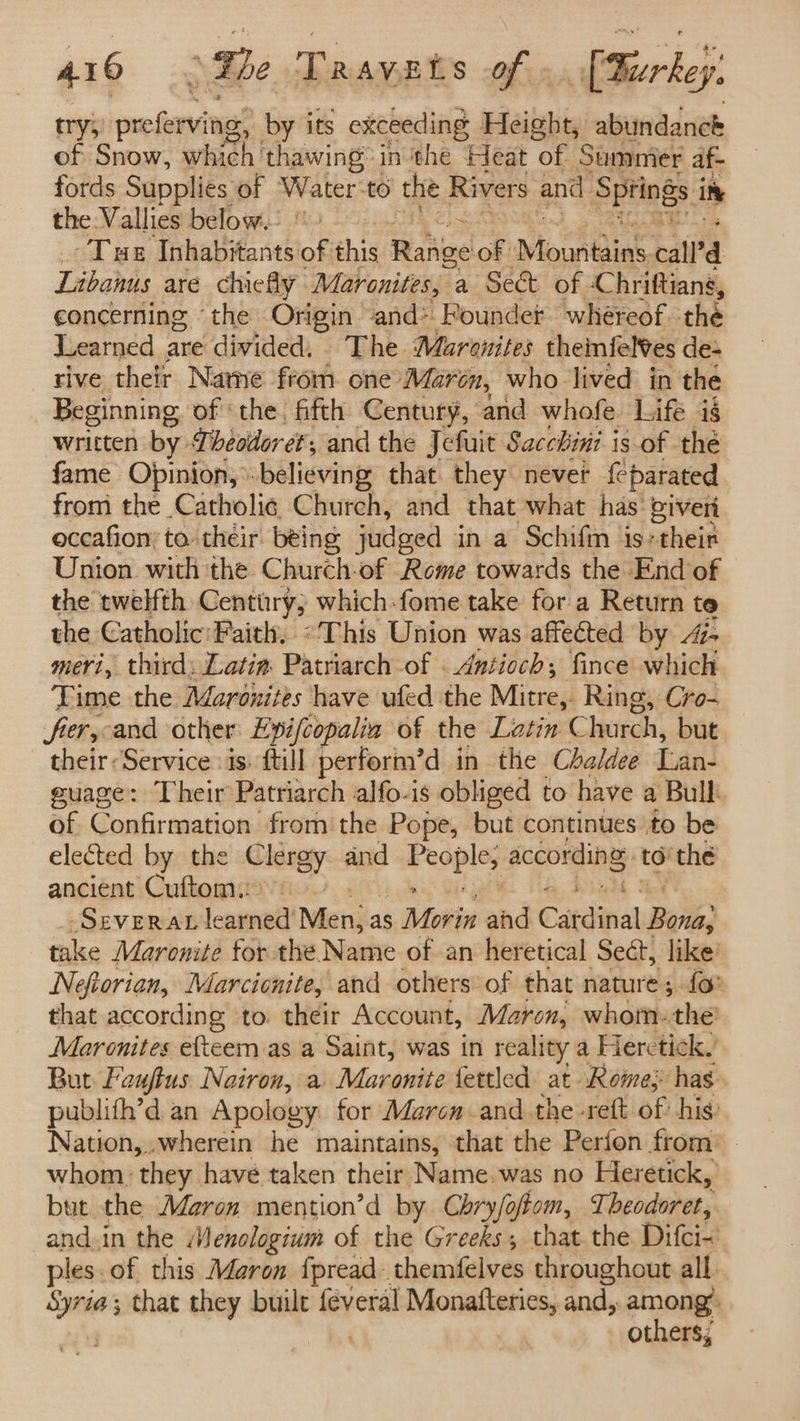 try; oxime by its exceeding Height, abundance of Snow, which ‘thawing’ in the Heat of Summer af- fords Supplies of Water-to the Rivers and Springs i in the Vallies below.’ Tur Inhabitants of this Rahue of Mountains call’ Libanus are chiefly Maronites, a Sect of : Chriftiang, concerning “the Origin and* Roundet whereof. the Learned are divided. The Maranites theinfel¥es de- tive thelr Name from one ‘Maren, who lived in the Beginning of ‘the. fifth Century, and whofe Life ig written by Pbeodoret, and the Jefuit Sacchini is of thé fame Opinion, believing that they never feparated from the Catholi¢ Church, and that what has piveri occafion’ to. their. being judged in a Schifm is+their Union with the Church-of Rome towards the End'of the twelfth Century; which-fome take for a Return te the Catholic:Faith, «This Union was affected by Az meri, third: Latin: Patriarch of . Antioch; fince which Time the Maronites have ufed the Mitrep Ring, Cro- fier,-and other Lpifcopalia of the Latin C hurch, but their: Service is: {till perform’d in the Chaldee Lan- guage: Their Patriarch alfo-is obliged to have a Bull: of Confirmation from the Pope, but continues to be elected by the Clergy and FA OpIss according to the ancient Cuftomi | . SEVERAL learned’ Men} a as , Movin ahd Catdinal Bois; take Maronite for the Name of an heretical Sect, like’ Nefiorian, Marcienite, and others of that nature; {fo that according to. their Account, Maron, whom. ‘the Maronites efteem as a Saint, was in reality a Heretick. But Fauftus. Nairon, a Maronite fettled at Romey has publith’d an Apology for Marcn andthe -rett of his) Nation, wherein he maintains, that the Perion from whom: they have taken their Name.was no Heretick, but the Maron mention’d by. Chry/oftom, Theodoret, and.in the Menologium of the Greeks, that.the Difci- ples.of this Maron fpread-themfelves throughout all. stl that they built féveral Monafteries, and, among’ others;