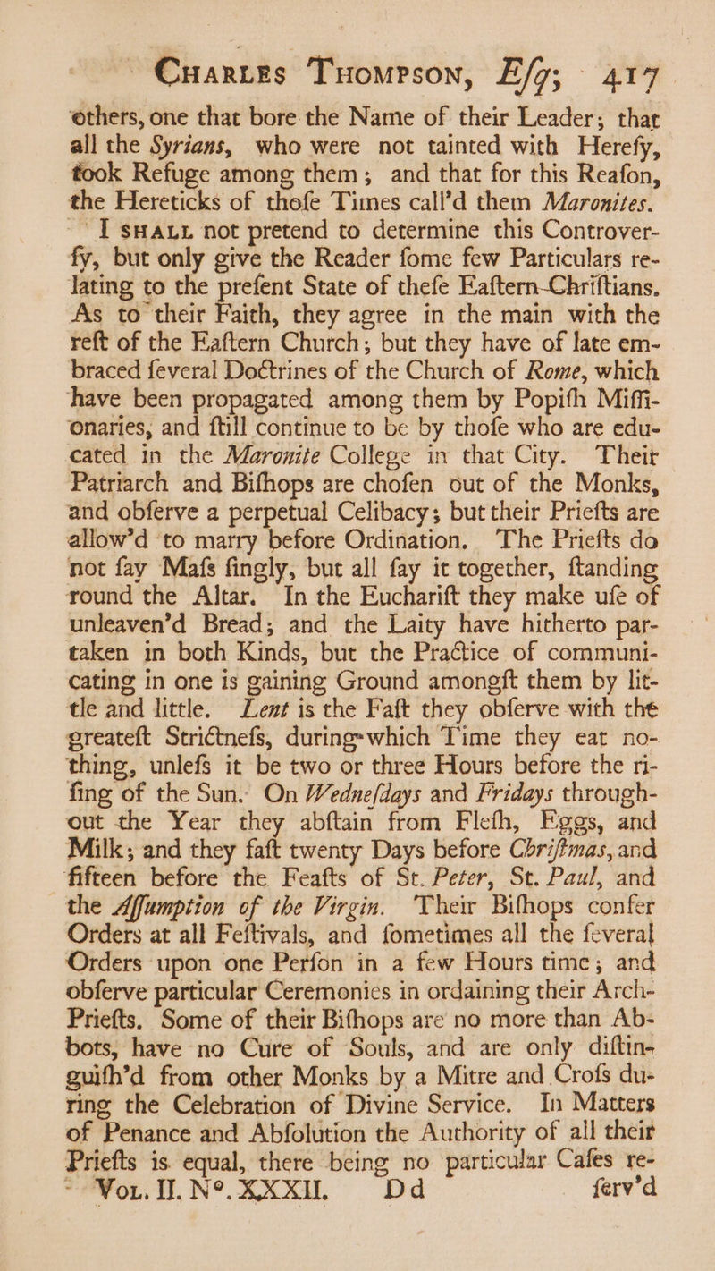ethers, one that bore the Name of their Leader; that all the Syrians, who were not tainted with Herefy, took Refuge among them; and that for this Reafon, the Hereticks of thofe Times call’d them Maronites. ~ [T sHaut not pretend to determine this Controver- fy, but only give the Reader fome few Particulars re- Jating to the prefent State of thefe Eaftern-Chriftians. As to their Faith, they agree in the main with the reft of the Eaftern Church; but they have of late em- braced feveral Doétrines of the Church of Rome, which have been propagated among them by Popifh Miffi- onaries, and ftill continue to be by thofe who are edu- cated in the Maronite College in that City. Their Patriarch and Bifhops are chofen out of the Monks, and obferve a perpetual Celibacy; but their Priefts are allow’d to marry before Ordination, The Priefts do not fay Mafs fingly, but all fay it together, ftanding round the Altar. In the Eucharift they make ufe of unleaven’d Bread; and the Laity have hitherto par- taken in both Kinds, but the Practice of communi- cating in one is gaining Ground amongft them by lit- tle and little. Lent is the Faft they obferve with the greateft Strictnefs, during-which Time they eat no- thing, unlefs it be two or three Hours before the ri- fing of the Sun. On Wednefdays and Fridays through- out the Year they abftain from Flefh, Eggs, and Milk and they faft twenty Days before Chri/tmas, and fifteen before the Feafts of St. Peter, St. Paul, and the Affumption of the Virgin. ‘The Bifhops confer Orders at all Feftivals, and fometimes all the feveral Orders upon one Perfon in a few Hours time; and obferve particular Ceremonies in ordaining their Arch- Priefts. Some of their Bifhops are no more than Ab- bots, have no Cure of Souls, and are only diftin- guifh’d from other Monks by a Mitre and Crofs du- ring the Celebration of Divine Service. In Matters of Penance and Abfolution the Authority of all their Priefts is equal, there being no particular Cafes re- ~ Vou. N°. XXxXIL = =60Dd ferv’d