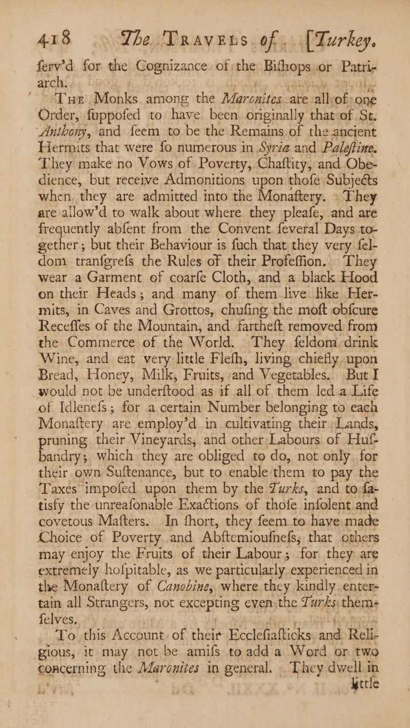ferv’d for the Cognizance. of the iubops or Pay arcaG.. | ~ Tur Monks. among the Maronites ate all of one — Order, fuppofed to have been originally that of St. Anthony, and feem to be the Remains of the ancient Hermits that were fo numerous in Syrz@ and Paleftine. They make no Vows of. Poverty, Chaftity, and Obe- dience, but receive Admonitions upon thofe Subjects when they are admitted into the Monaftery. » They are allow’d to walk about where they pleafe, and are frequently abfent from the Convent. feveral Days to- gether; but their Behaviour is fuch that they very {el- dom tranfgrefs the Rules of their Profeffion. ‘They wear a Garment of coarfe Cloth, and a black Hood on ther Heads; and many of them live like Her- mits, in Caves and Grottos, chufing the moft obfcure Receffes of the Mountain, and fartheft removed from the Commerce of the World. They. feldona drink Wine, and eat very little Fleth, living, chiefly upon Bread, Honey, Milk, Fruits, and Vegetables. But I _would not be underftood as if all of them led.a Life of Idlenefs; for a certain Number belonging to each Monaftery are employ’d in cultivating their. Lands, pruning their Vineyards, and other Labours of Hut bandry; which they are obliged to do, not only. for their own Suftenance, but to enable them to pay the ‘Taxes impofed upon them by the Turks, and to fa- tisfy the unreafonable Exactions of thofe infolent and — covetous Mafters. In fhort, they feem.to have made Choice of ee and Abftemiouthels, that others may enjoy the Fruits of their Labour; for they are extremely hofpitable, as we particularly experienced in the Monaftery of Canobine, where they kindly enter- tain all Strangers, not SRERERG even the Turks thems+ felves. 7 To. this Account of their fecuathonks 0 Reli- gious, it may not be amifs toadd a Word or two concerning the Maronites in general. . Lhey dwell i fs | \ttle