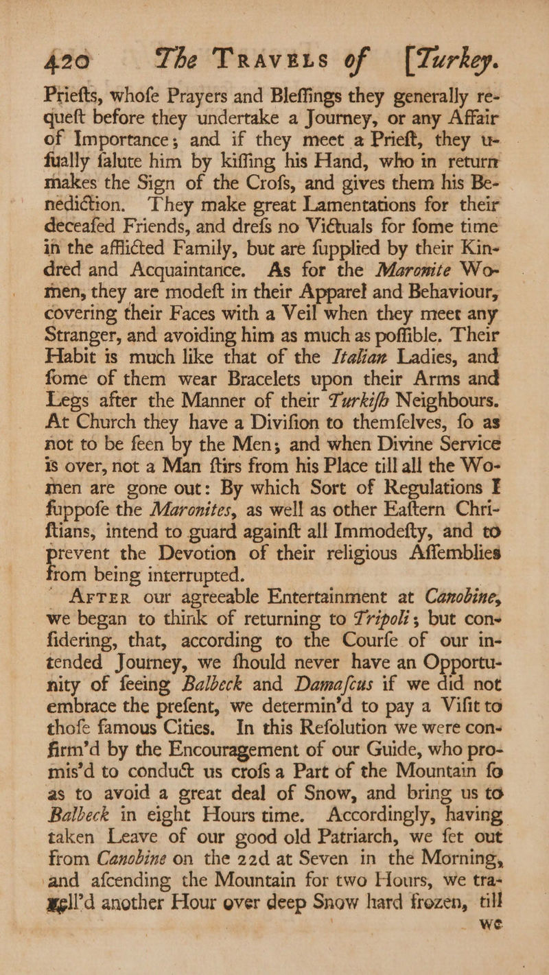 Priefts, whofe Prayers and Bleffings they generally re- queft before they undertake a Journey, or any Affair of Importance; and if they meet a Prieft, they u- - fually falute him by kiffing his Hand, who in return makes the Sign of the Crofs, and gives them his Be- nediction. ‘They make great Lamentations for their deceafed Friends, and drefs no Viétuals for fome time in the afflicted Family, but are fupplied by their Kin- dred and Acquaintance. As for the Maronite Wo- men, they are modeft in their Apparef and Behaviour, covering their Faces with a Veil when they meet any Stranger, and avoiding him as much as poffible. Their Habit is much like that of the Jtalian Ladies, and fome of them wear Bracelets upon their Arms and Legs after the Manner of their Turki/o Neighbours. At Church they have a Divifion to themfelves, fo as not to be feen by the Men; and when Divine Service is over, not a Man ftirs from his Place till all the Wo- men are gone out: By which Sort of Regulations F fuppofe the Maronites, as well as other Eaftern Chri- {tians, intend to guard againft all Immodefty, and to srevent the Devotion of their religious Affemblies tom being interrupted. _ Arrer our agreeable Entertainment at Canobine, we began to think of returning to Tripoli; but con- fidering, that, according to the Courfe of our in- tended Journey, we fhould never have an Opportu- nity of feeing Balbeck and Dama/fcus if we did not embrace the prefent, we determin’d to pay a Vifit to thofe famous Cities. In this Refolution we were con- firm’d by the Encouragement of our Guide, who pro- mis’d to conduct us crofsa Part of the Mountain fo as to avoid a great deal of Snow, and bring us to Balbeck in eight Hours time. Accordingly, having taken Leave of our good old Patriarch, we fet out from Canobine on the 22d at Seven in the Morning, and afcending the Mountain for two Hours, we tra- wgll’d another Hour over deep Snow hard frozen, till | ; _ we