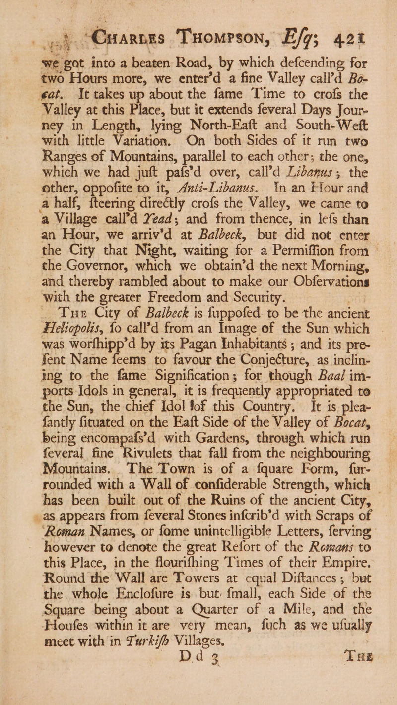 we got into a beaten Road, by which defcending for two Hours more, we enter’d a fine Valley call’d Bo gat. It takes up about the fame Time to crofs the Valley at this Place, but it extends feveral Days Jour- ney in Length, lying North-Eaft and South-Weft with little Variation. On both Sides of it run two Ranges of Mountains, parallel to each other; the one, which we had juft pafs’d over, call’d Libanus; the other, oppofite to it, Anti-Libanus. In an Hour and a half, fteering directly crofs the Valley, we came to a Village call’d Yead; and from thence, in lefs than an Hour, we arriv’d at Balbeck, but did not enter the City that Night, waiting for a Permiffion from the Governor, which we obtain’d the next Morning, and thereby rambled about to make our Obfervations with the greater Freedom and Security. ond . Tue City of Balbeck is fuppofed. to be the ancient Heliopolis, fo call’d from an Image of the Sun which | was worfhipp’d by its Pagan Inhabitants ; and its pre- fent Name feems to favour the Conjecture, as inclin- ing to the fame Signification; for though Baal im- ports Idols in general, it is frequently appropriated to the Sun, the chief Idol fof this Country. It is. plea- fantly fituated on the Eaft Side of the Valley of Bocat, being encompafs’d with Gardens, through which run feveral fine Rivulets that fall from the neighbouring Mountains. The Town is of a fquare Form, fur- rounded with a Wall of confiderable Strength, which © has been built out of the Ruins of the ancient City, . as appears from feveral Stones infcrib’d with Scraps of ‘Roman Names, or fome unintelligible Letters, ferving however to denote the great Refort of the Romans to this Place, in the fourifhing Times of their Empire. Round the Wall are Towers at equal Diftances ; but the whole Enclofure is but: {mall, each Side of the Square being about a Quarter of a Mile, and the Houfes within it are very mean, fuch as we ufually meet with in Turkifh Villages, . ea § Tus