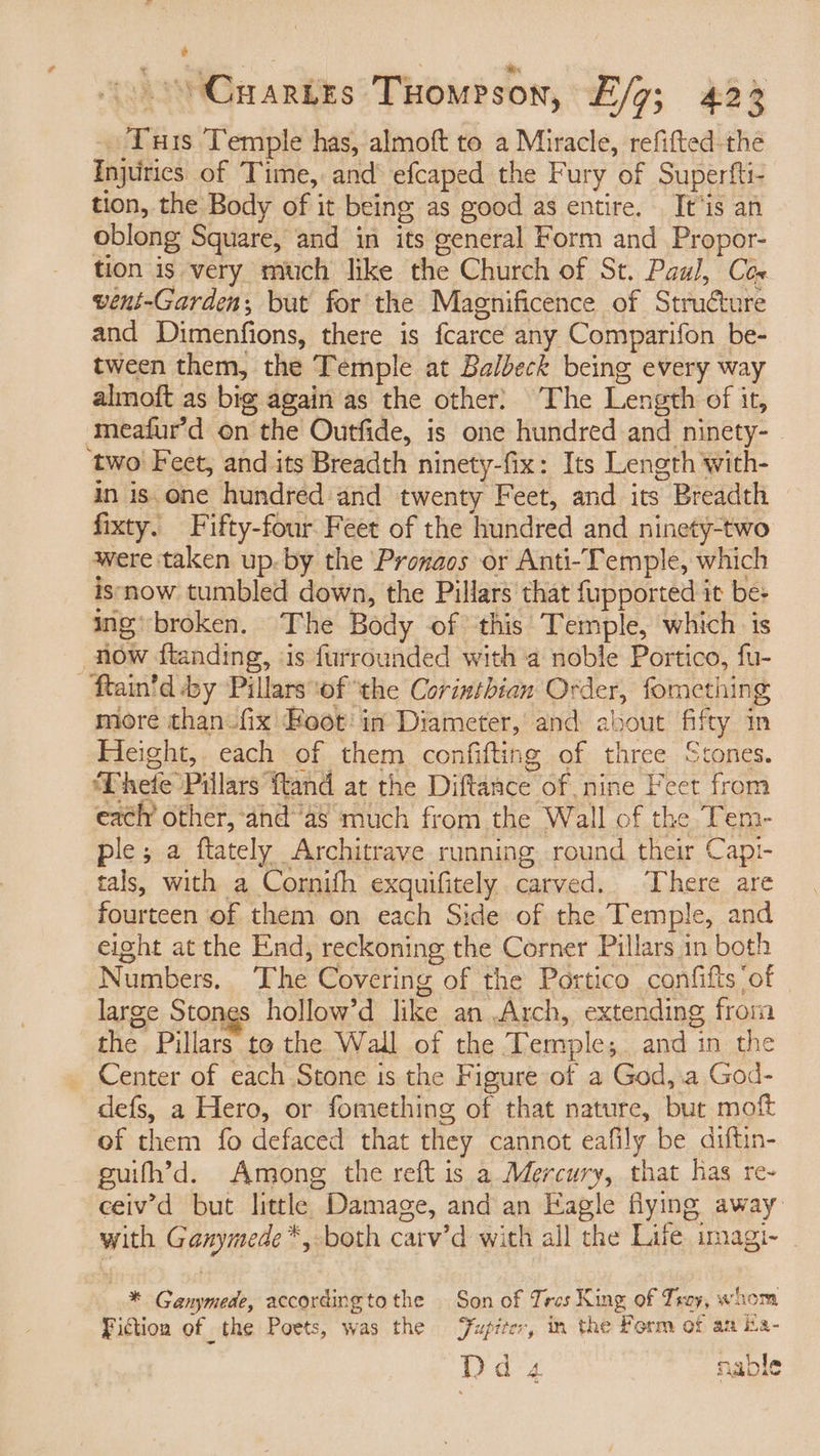 i - °Craries Tuomrson, E/g; 423 ‘Tuis Temple has, almoft to a Miracle, refifted-the Injuirics of Time, and efcaped the Fury of Superfti- tion, the Body of it being as good as entire. It ‘is an oblong Square, and in its general Form and Propor- tion is very much like the Church of St. Paul, Cex vent-Garden; but for the Magnificence of Structure and Dimenfions, there is fcarce any Comparifon be- tween them, the Temple at Balbeck being every way almoft as big again as the other} The Length of it, ‘meafur’d on the Outfide, is one hundred and ninety- ‘two Feet, and its Breadth ninety-fix: Its Length with- in is. one hundred and twenty Feet, and its Breadth fixty. Fifty-four Feet of the hundred and ninety-two were taken up. by the Pronaos or Anti-Temple, which isnow tumbled down, the Pillars that fupported it be: ing’ broken. The Body of this Temple, which. is more than. fix Hoot: in Diameter, and about fifty in Height, each of them confifting of three Stones. Thete Pillars ftand at the Diftance of nine Feet from each other, ‘and“as much from the Wall of the Tem- ple; a ftately Architrave running. round their Capi- tals, with a Cornifh exquifitely carved. There are fourteen of them on each Side of the Temple, and eight at the End, reckoning the Corner Pillars in both Numbers. ‘The Covering of the Portico confifts ‘of large Stones hollow’d like an Arch, extending froim the Pillars to the Wall of the Temple; and in the defs, a Hero, or fomething of that nature, but moft of them fo defaced that they cannot eafily be diftin- guifh’d. Among the reft is a Mercury, that has re- ceiv’'d but little Damage, and an Eagle flying away with Ganymede *, both carv’d with all the Life imagi- * Ganymede, accordingtothe Son of Tres King of Tray, whom Fiction of the Poets, was the Jupiter, in the Porm of aa ina- Dds nable