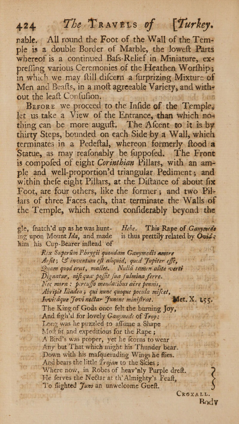 484 The. Ravers of [Lurkey. nable. All round the Foot of the Wall of the Tem: ple is a double Border of Marble, the Joweft Parts whereof is a continued Bafs-Relief in, Miniature, ex refling various Ceremonies of the Heathen, Worfhip; in which we may ftill difcern .a furprizing. Mixture of Men and Beatts, in a moft agreeable Mpricey and. ice out the leaft Confufion. BgFrore we procced to the Infide of. the. Hembies let us take a View of the Entrance, than which nos thing can be more auguft, The Afcent: to it. is-by thirty Steps, bounded. on each. Side‘by a Wall; which erminates in a Pedeftal, whereon’ formerly ftood ‘a tatue, as may reafonably be fuppofed. The Front is compofed of eight Corinthian Pillars, with. an am ple and well-proportion’d triangular, Pediment; .and within thefe eight Pillars, at the Diftance of about. fix Foot, are four others, like the former; and two Pil+ jars of three Faces each, that terminate the: Walls :of the Temple, which extend confiderably beyond” the gle, fnatch'd up as he was : unt- “Hebe. “This Rape of Gar shi ing upon Mount Jda, and made _ is thus prettily related by Ovid's him his Cup-Bearer inftead of — th Rex $ upertim Phrygii quondam Ganymedis amore a | Arfit; (S inventum eft aliquid, qued Fupiter effe, _ . Quam quod erat, mallet... Nulla tamen alite verti Dignatur, nift que poffi t fua fulmina ferre. Nec mora: percuffa mendacibus atre pennis, Abripit Niaden 3 qui nunc quoque pocula mifcet, Suvit aque Fovi nectar Funone miniftrat. Pet. xX. US 5. The King of Gods once felt the burning Joy, “And figh’d for lovely Ganymede of Troy: Long was he puzzled to afflume a Shape |. fot ft and expeditious for the Rape; _ A Bird’s was proper, yet he fcorns to wear Any but That which might his Thunder bear. ‘ - Down with his mafquerading Wings he flies. St __ And bears the little Trajan to the Skies ; | Where now, in Robes of heav’nly Purple dreft. He ferves the Nettar at th’ Almighty’s Feaft, _ To flighted Juno an unwelcome Guett. CROXALL. Rody