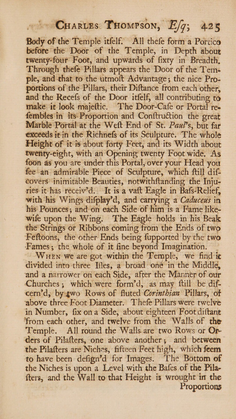 Body of the Temple itfelf. All thefe form a Portico before the Door of the Temple, in Depth about twenty-four Foot, and upwards of fixty in Breadth, Through thefe Pillars appears the Door of the Tem ple, and that to the utmoft Advantage; the nice Pro- portions of the Pillars, their Diftance from each other, and the Recefs of the Door itfelf, all contributing to make it look majeftic. The Door-Cafe or Portal re- fembles'in its: Proportion and Conftruction the great Marble Portal at the Weft End-of St. Paw/’s, but far exceeds it in the Richnefs of its Sculpture. The whole Height of itis about forty Feet, and its Width about twenty-eight, with an Opening twenty Foot wide, As foon as you are under this Portal; over your Head you fee an admirable Piece of Sculpture, which ftill dif eovers’ inimitable Beauties, notwithftanding the Inju- riés it has réceiv’d. It is a vaft Eagle in Bafs-Relief, with his Wings difplay’d, and carrying a Caduceus in his Pounces; and on each Side of him is a Fame like- wife upon the Wing. The Eagle holds in his Beak the’ Strings or Ribbons coming from the Ends of two Feftoons, the other Ends being fupported by the two Fames; the whole of it fine beyond Imagination. _ Wuewn we are got within the Temple, we find ie divided into three Ifles, a broad ‘oné in the Middle, and a narrower on each Side, after the Manner of our Churches ; which were form’d, as may ftill be dif- cern’d,; bygwo Rows of fluted Corinthian Pillars, of above three Foot Diameter. Thefe Pillars were twelve in Number, fix ona Side, about eighteen Foot diftant from each other, and twelve from the Walls of the Temple. All round the Walls are two Rows or Or- ders of Pilafters, one above another; and between the Pilafters are Niches, fifteen Feet high, which feem to have been defign’d for Images. The Bottom of the Niches is upon a Level with the Bafes of the Pila- fters, and the Wall to that Height is wrought in the Proportions