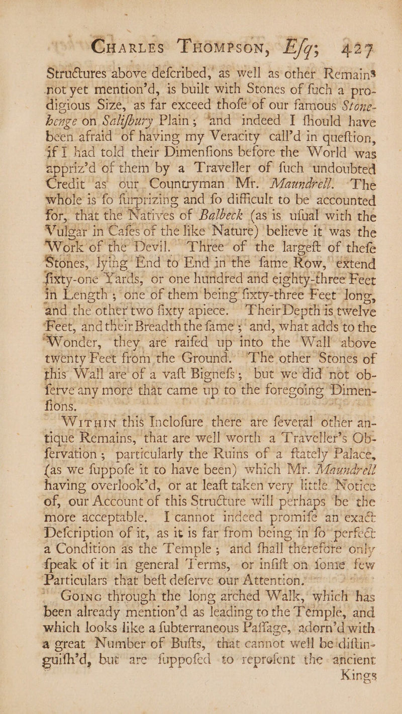 Structures bee defcribed, as well as other Remains not yet mention’d, is built with Stones of fuch a pro- dicious Size, as far exceed thofe’of our famous Stone- henge on Salifbury Plain; “and indeed I fhould have been afraid of having my Veracity call’d in queftion, af 1 had told their Dimenfions before the World was priz’d of them by a Traveller of fuch ‘undoubted Credit ‘as. our. Countryman Mr. Maandrell. -The whole is fo furprizing and fo difficult to be accounted for, that the pac res of Balbeck (as is ufual with the Vulgar i in Cafes of the like’ Nature) | believe it was the Work of the Devil. Three of the largeft of thefe ‘Stones, lying End to End in'the fame Row, ‘extend fixty-one Yards, or one hundred and e eighty-three Feer in Length ; ‘one of them being fxty-three Feet’ long, and the other two fixty apiece. ~PheirDepth is twelve ‘Feet, and their Breadth the fame ‘and, what adds to the Wonder, ‘they, are’ raifed up into the Wall above twenty Feet from the Ground. ’The other’ Stones of this Wall are of a vaft Bienefs; but we did not ob- ferve any more that came up to the foregoing, Dimen- fions. ~ Wituin this ¥ CBMs there are feveral Behe: an- tique Remains, that are well worth a Traveller’s Ob- fervation ; particularly the Ruins of a ftately’ Palace, (as we fuppote it to have been) which Mr. Maundrel? having overlook’d, or at leaft taken very little Notice of, our Account of this Structure will perhaps ‘be the more acceptable. Icannot indeed promife an exact Defcription of it, as it is far ftom being in fo perfect a Condition as the Temple; ‘and fhall “therefore only {peak of it in general Terms, «or infift on fone few Particulars that beft deferve our Attention.’ Goinc through the Jong arched Walk, which has been already mention d as Yeading to the Temple, and which looks like a fubterraneous Paflage, adorn’d with a great Number of Bufts, that cannot well be'diftin- guith’d, but are fuppofed to reprefent the ancient Kings