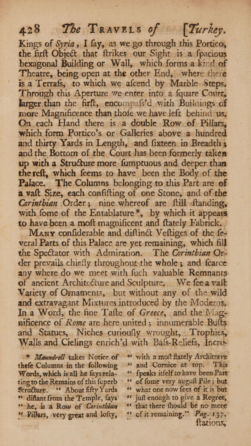 Kings of Syria, I fay, as we go through this Portico, the firft Object. that ftrikes our Sight is a fpacious hexagonal Building or Wall, which forms.a kind of Theatre, being open at the other End,\. where there is a Lerrafs; to which we afcend by Marble Steps. Through this Aperture we-enter into a fquare Court, larger than the firft, encompafs’d with Buildings of more Magnificence than thofe we have left behind: Us, On_each Hand there is a double Row. of. Pillars, which form Portico’s, or Galleries above a. hundred and thirty: Yards in Length, and fixteen in Breadth s and the, Bottom of the. Court has been formerly taken up with a StruCture more fumptuous and deeper than thereft, which feems to have been the Body of the Palace. The Columns belonging to this Part are of a vaft Size, each confifting of one Stone, and of the Corinthian Order; nine whereof are ftill» ftanding, with fome.of the Entablature*, by which it appears to have been a moft magnificent and ftately Fabrick.. _ Many confiderable and diftin& Veftiges of the fe- veral Parts of this Palace are yet remaining, which fill the Spectator with Admiration. The Corinthian Or- der prevails chiefly throughout.the whole; and fcarce any where do we meet with fuch valuable Remnants of ancient Architeéture and Sculpture, We feea vait Variety of Ornaments, but without any of the wild and extravagant Mixtures introduced by the Moderns, In a Word, 5 the fine Tafte ef Greece, and the Mag- nificence of Rome are here united; innumerable Buits and Statues, Niches curioufly wrought, Trophies, Walls and Cielings enrich’d with Bais-Reliefs, Incr * Mawrdrell takes Notice of — ** with a mott ftately Architrave thefe Columns in the following ‘‘ and Cornice at top. This Words, which is'all he faysrela-- ‘*: {peaks itfelf tohave beenPart _ ting to the Remains of thisfeperb “‘ of fome very auguit Pile ; but Stru€ture. ‘‘ About fiftyYards “ what one now fees of it is but *© diftant from the Temple, fays ‘* juft enough to “ a Regret, ‘he, is a Row of Corinthian ‘< that there fhould be no more “. Pillars, -very great and lofty, ‘' of it remaining.” A Pag.'137, ftations,