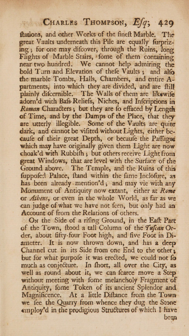 ftations, and other Works of the fineft Marble, The great Vaults underneath this Pile are equally furpriz- ing ; for one may difcover, through the Ruins, iene Flights of Marble Stairs, *fome of them containing near two hundred. We cannot help admiring the bold Turn and Elevation of thefe Vaults ; and alfo the marble Tombs, Halls, Chambers, and entire A- partments, into which they are divided, and are ftilf plainly difcernible. The Walls of them are likewife adorn’d with Bafs-Reliefs, Niches, and Infcriptions in Roman Characters, but they are fo effaced by Length of Time, and by the Damps of the Place, that they are utterly illegible. Some of the Vaults are quite dark, and cannot be vifited without Lights, either be- eaufe of their great Depth, or becaufe the Paffages which may have originally given them Light are now choak’d with Rubbifh ; but others receive Light from great Windows, that are level with the Surface of the Ground above. The Temple, and the Ruins of this -fuppofed Palace, ftand within the fame Inclofure, as has been already-mention’d; and may vie with any Monument of Antiquity now extant, either at Rome or Athens, or even in the whole World, as far as we can judge of what we have not feen, but only had an Account of from the Relations of others. | ~ Ow the Side of a rifing Ground, in the Eaft Part of the Town, ftood a tall Column of the Tx/caz Or- der, about fifty-four Foot high, and five Foot in Di- ameter. It is now thrown down, and has a deep Channel cut in its Side from one End to the other; but for what purpofe it was erected, we could not fo much as conjecture. In fhort, all over the City, as well as round about it, we can fcarce move a Step without meeting with fome melancholy Fragment of Antiquity, fome Token of its ancient Splendor and Magnificence. At a little Diftance from the Town we fee the Quarry from whence they dug the Stone employ’d in the prodigious Structures of which 1 bh , eis