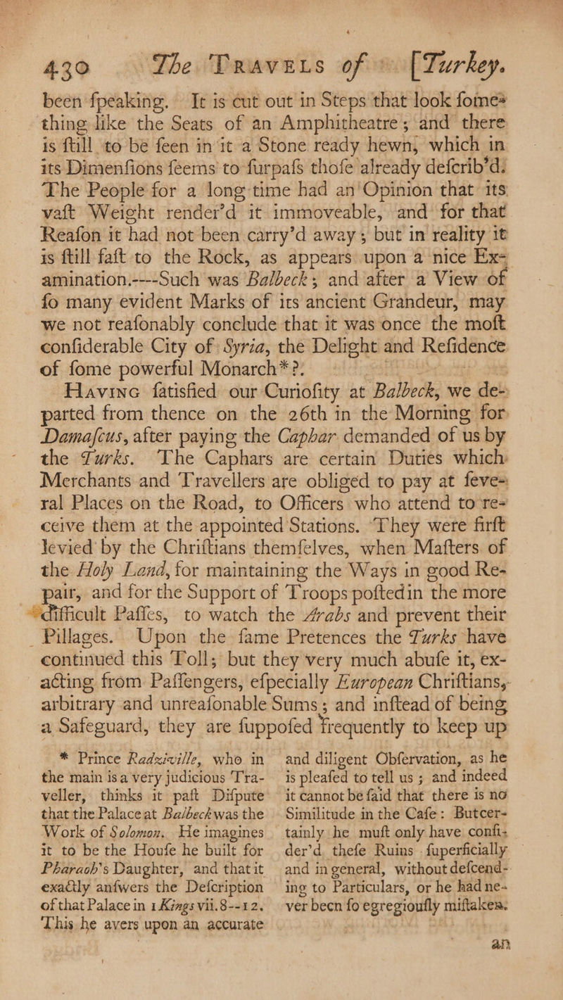 been fpeaking. It is cut out in Steps that look fome* thing like the Seats of an Amphitheatre ; and there is fill to be feen in it a Stone ready hewn, which in its Dimenfions féems’ to furpafs thofe already deferib’d: The People for a long time had an'Opinion that its vaft Weight render’d it immoveable, and’ for that Reafon it had not been carry’d away; but in reality it is ftill faft to the Rock, as appears upon a nice Ex- amination.----Such was Balbeck; and after a View of fo many evident Marks of its ancient Grandeur, may we not reafonably conclude that it was once the moft confiderable City of Syria, the Delight and Refidence of fome powerful Monarch*?. 3 ph Havine fatisfied our Curiofity at Balbeck, we de- parted from thence on the 26th in the Morning for Damafcus, after paying the Caphar demanded of us by the Zurks. The Caphars are certain Duties which Merchants and Travellers are obliged to pay at feve- ral Places on the Road, to Officers who attend to re= ceive them at the appointed Stations. ‘They were firft levied by the Chriftians themfelves, when Matters. of the Holy Land, for maintaining the Ways in good Re- ‘pair, and for the Support of Troops poftedin the more “difficult Paffes, to watch the 4vabs and prevent their _ Pillages. Upon the fame Pretences the Turks have continued this Toll; but they very much abufe it, ex- acting from Paffengers, efpecially European Chriftians,: arbitrary and unreafonable Sums; and inftead of being a Safeguard, they are fuppofed frequently to keep up * Prince Radziville, who in the main isa very judicious Tra- veller, thinks it paft Difpute that the Palace at Ba/beckwas the Work of Solomon. He imagines it to be the Houfe he built for exadily anfwers the Defcription of that Palace in 1 Kings vil.8--12. This he avers upon an accurate and diligent Obfervation, as he is pleafed to tell us ; and indeed it cannot be faid that there is no Similitude in the Cafe: Butcer- tainly he muft only have confi- der’d thefe Ruins fuperficially — and in general, without defcend- ing to Particulars, or he had ne- ver becn fo egregioufly miftaken. ay?