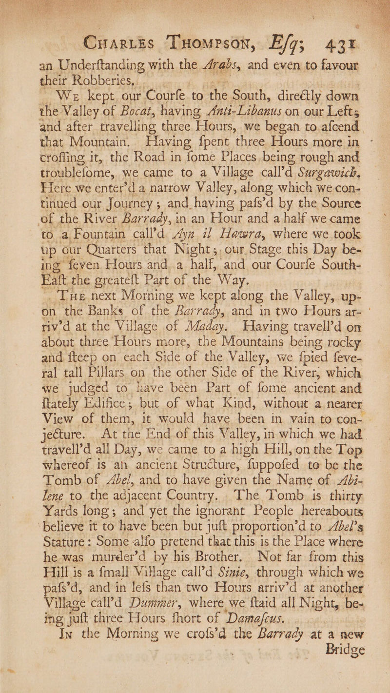 an Underftanding with the Arabs, and even to favour their Robberies, We kept, our Courfe to the South, diseétly down the Valley of Bocat, having Anti-Libanus on our Lefts and after travelling three ‘Hours, we began to afcend. croffing it, the Road in fome Places, being rough and troublefome, we came to a Village call’d Surgawich. Fiere we enter’d a narrow Valley, along which wecon- tinued our Journey; and_having pafs’ d by the Source of the River Barrady, in an Hour and a half we came to a Fountain call’d ya i] Hawra, where we took up our Quarters that Night;, our, Stage this Day be- ing’ feven Hours and. a half, and our - Courfe South- Fat. the greateft Part of the Way. Tue next Morning we kept along the Valley, up- on the Banks of the Bar rady, and in two Hours ar- ° rivd at the Village of Maday. WHaying travell’d on about three Hours more, the Mountains. being rocky and, fteep on each Side of the Valley, we {pied feve- ral tall Pillars on the other Side of the River, which we judged to have been Part of fome ancient and ftately Edifice; but of what Kind, without a nearer View of them, it would have boon in vain to con- — jecture. At the End_of this Valley, in which we had. travell’d all Day, we came to a high Hill, on the Top whereof is ah ancient Structure, “fuppofed to be the Tomb of /Ze/, and to have given the Name of di- Tene to the adjacent Country, The Tomb is thirty Yards long; and yet the ignorant People hereabouts ‘believe it to have been but juft proportion’d to Abel’s Stature : Some alfo pretend that this is the Place where he.was mureer’d by his Brother. Not far from this Hill is a {mall pee call’d Sinie, through which we pafs’d, and in lefs than two Hours arriv’d at another Village call’d Dummer, where we ftaid all Night, be- ing juft three Hours fhort of Dama/cus. In the Morning we crofs’d the Barrady at a new Bridge