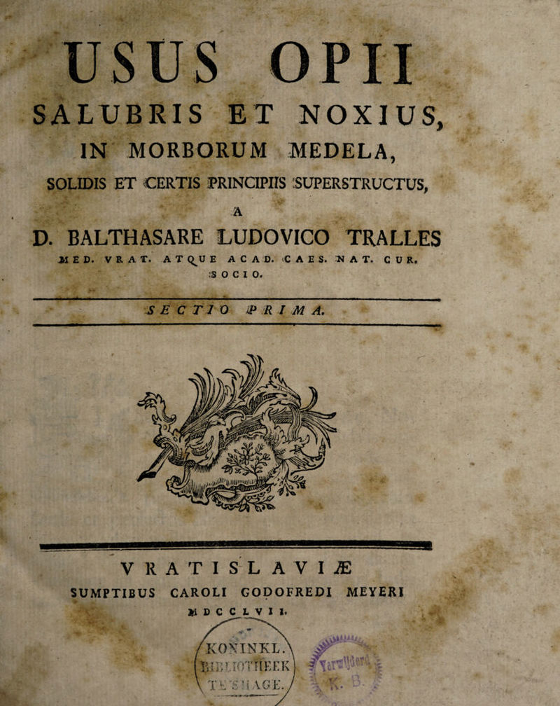 usu SALUBRIS ET NOXIUS, IN MORBORUM MEDELA, SOLIDIS ET CERTIS PRINCIPIIS 'SUPERSTRUCTUS, A D. BALTHASARE LUDOVICO TRALLES JH E D. V R A T. A T Q^U E A C A D. C A E S. N A T. CUR. :S O C I O. S E C T 1 O ip R I M A. '**■ — ■ .. V R A T I S' L A V I JE SUMPTIBUS CAROLI GODOFREDI MEYERI X D C C L V I I.