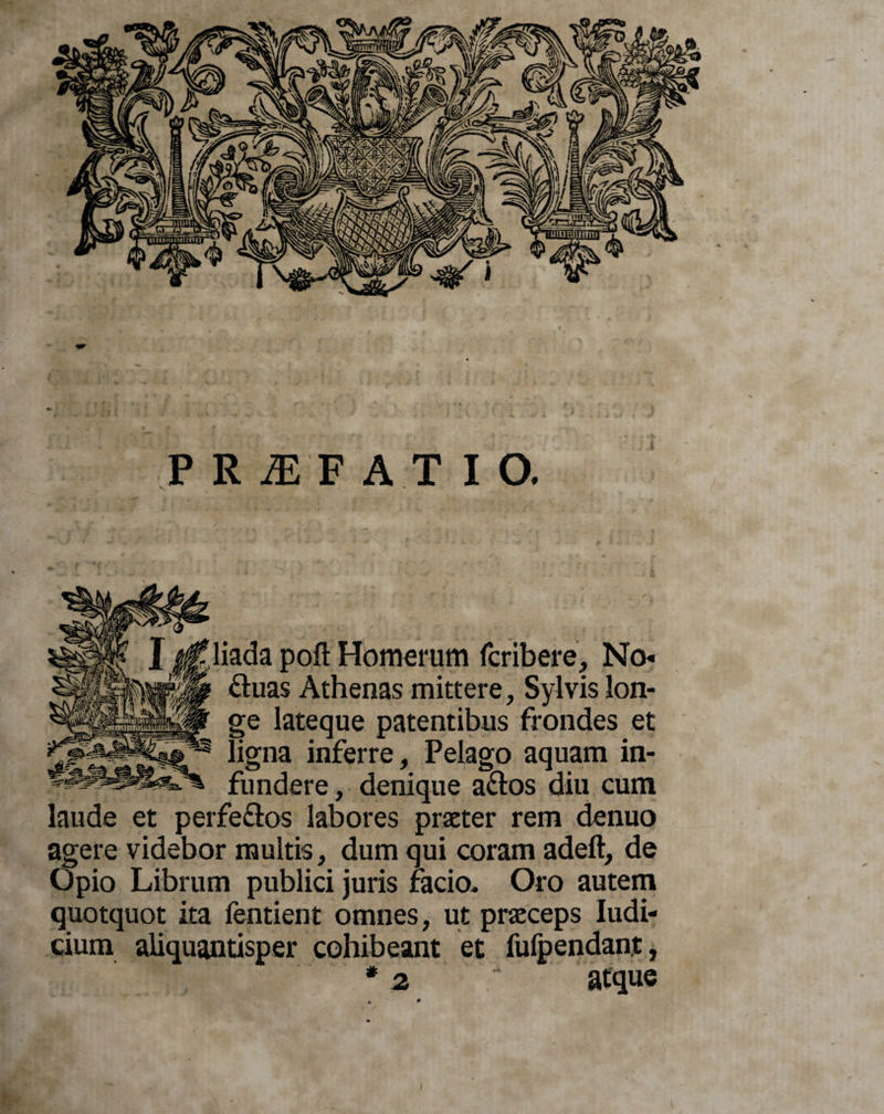 liada poft Hbmerum fcribere, No* fluas Athenas mittere, Sylvis lon¬ ge lateque patentibus frondes et ligna inferre, Pelago aquam in¬ fundere , denique a&amp;os diu cum laude et perfe&amp;os labores praeter rem denuo agere videbor multis, dum qui coram adeft, de Opio Librum publici juris facio. Oro autem quotquot ita fentient omnes, ut praeceps Iudi- cium aliquantisper cohibeant et fufpendant, *2 “ atque