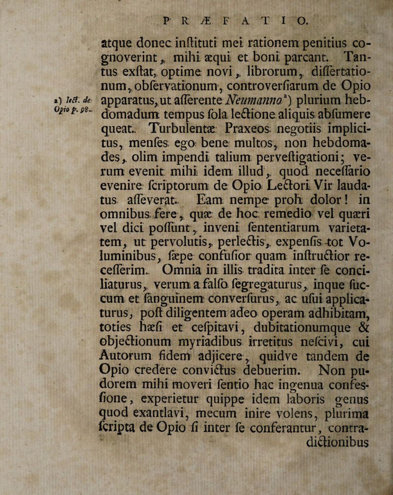 atque donec indituri met rationem penitius co¬ gnoverint , mihi aequi et boni parcant. Tan¬ tus exdat, optime novi,, librorumdiffertatio- num, obfervationum, controverfiarum de Opio t) ua: de apparatus, ut afferente Neum annoa) plurium heb- opo^ f8- Nomadum tempus fola ledione aliquis abfumere queat. Turbulentae Praxeos; negotiis implici¬ tus, menfes ego bene multos, non hebdoma¬ des,, olim impendi talium pervedigationi; ve¬ rum evenit mihi idem; illud1, quod necedario evenire fcriptorum de Opio Ledori Vir lauda¬ tus affeverat.. Eam nempe proh; dolor! in omnibus fere, quae de hoc remedio vel quaeri vel dici poliunt, inveni fententiarum varieta¬ tem, ut pervolutis, per ledis, expenfis tot Vo¬ luminibus,, faepe confuffot quam inftrudior re- cefferim.. Omnia in illis tradita inter fe conci¬ liaturus, verum afalfo fegregaturus, inque fuc- cum et languinem converfurus, ac ufui applica¬ turus, pofi diligentem adeo operam adhibitam, toties haefi et celpitavi, dubitationumque &amp; objedionum myriadibus irretitus nelcivi, cui Autorum fidem adjicere, quid ve tandem de Opio credere convidus debuerim. Non pu¬ dorem mihi moveri fentio hac ingenua confes- fione, experietur quippe idem laboris genus quod exantlavi, mecum inire volens, plurima fcripta de Opio fi inter fe conferantur, contra- didionibus