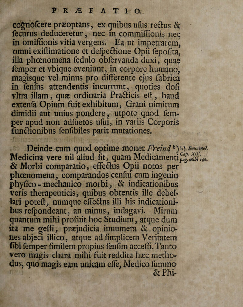 cognofcere praeoptans, ex quibus ufus re&amp;us &amp; fecurus deduceretur, nec in commiffionis nec in omiffionis vitia vergens. Ea ut impetrarem, omni exiftimatione et defpeftione Opii fepofita, illa phcenomena fedulo obfervanda duxi, quae femper et vbique eveniunt, in corpore humano, magisque vel minus pro differente ejus fabrica in fenfus attendentis incurrunt, quoties doli vitra illam, quae ordinaria Pra&amp;icis eft, haud extenfa Opium fuit exhibitum, Grani nimirum dimidii aut unius pondere, utpote quod fem¬ per apud non adfuetos ufui, in variis Corporis functionibus fenfibiles parit mutationes. Deinde cum quod optime monet Frelndh)^r Emmencf. Medicina vere nil aliud fit, quam Medicamenti &amp; Morbi comparatio, effe&amp;us Opii notos per phcenomena, comparandos cenfui cum ingenio phyfico - mechanico morbi , &amp; indicationibus veris therapeuticis, quibus obtentis ille debel- J lari poteft, numque effeClus illi his indicationi¬ bus relpondeant, an minus, indagavi. Mirum quantum mihi profuit hoc Studium, atque dum ita me geffi, praejudicia innumera &amp; opinio¬ nes abjeci illico, atque ad fimplicem Veritatem fibi femper fimilem propius fenfim acceffi. Tanto vero magis chara mihi fuit reddita haec metho¬ dus, quo magis eam unicam effe, Medico ftimmo &amp; Ph£-