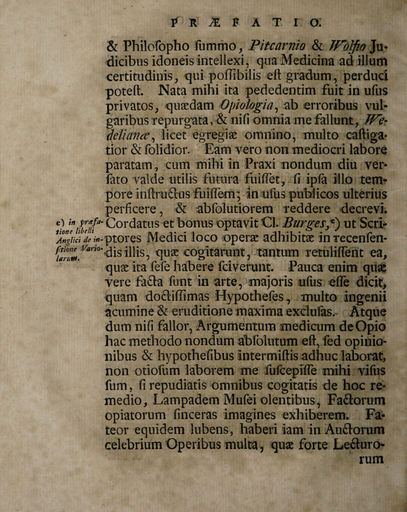 tione libelli Anglici de in* ftione Vario- laruttt. £ r M f a t i o: &amp; Philofopho liirnmo, Pitcarnio &amp; JVolfio Ju¬ dicibus idoneis intellexi, qua Medicina ad illum certitudinis, qui poflibilis eft gradum, perduci poteft. Nata mihi ita pededentim fuit in ufus privatos, quaedam Opi alogi a, ab erroribus vul¬ garibus repurgata, &amp; ni fi omnia me fallunt, We- deliance, licet egregiae omnino, multo caftiga- tior &amp; folidior. Eam vero non mediocri labore paratam , cum mihi in Praxi nondum diu ver- fato valde utilis futura findet, -fi ipla illo tem¬ pore inftru&amp;us fuiflem; in ufus publicos ulterius perficere, &amp; abfolutiorem reddere decrevi. ptores Medici loco operae adhibitae in te ce n len¬ dis illis, quae cogitarunt, tantum retuliflent ea, quae ita fele habere fciverunt. Pauca enim quae vere facta funt in arte, majoris ufus efle dicit, quam do&amp;iffimas Hypothefes, multo ingenii acumine &amp; eruditione maxima exclufas. Atque dum nifi fallor, Argumentum mediaim de Opio hac methodo nondum abfolutum eft, fed opinio¬ nibus &amp; hypothefibus intermiftis adhuc laborat, non -otiorum laborem me fufcepiire mihi vifus fum, fi repudiatis omnibus cogitatis de hoc re¬ medio, Lampadem Mufei olentibus, Fa&amp;orum opiatorum finceras imagines exhiberem. Fa¬ teor equidem lubens, haberi iam in Au&amp;orum celebrium Operibus multa, quae forte Le&amp;uro- rum