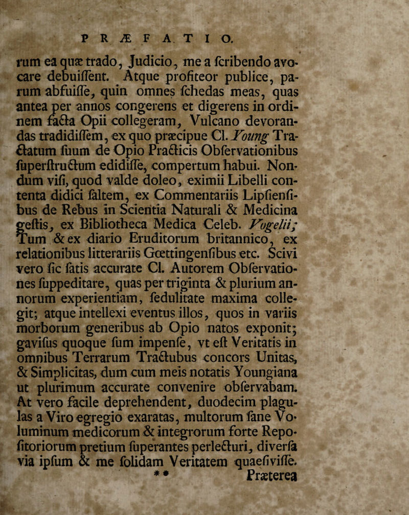 1'iun ea quae trado, Judicio, me a fcribendo avo¬ care debuiflent. Atque profiteor publice, pa¬ rum abfuifle, quin omnes fchedas meas, quas antea per annos congerens et digerens in ordi¬ nem fa&amp;a Opii collegeram, Vulcano devoran¬ das tradidiflem, ex quo praecipue Cl. Yoiing Tra- flatum luum de Opio Pra&amp;icis Obfervationibus fuperftru&amp;um edidifle, compertum habui. Non¬ dum vifi, quod valde doleo , eximii Libelli con¬ tenta didici faltem, ex Commentariis Lipfienfi- bus de Rebus In Scientia Naturali &amp; Medicina geftis, ex Bibliotheca Medica Celeb. Vogelii; Tum &amp; ex diario Eruditorum britannico, ex relationibus litterariis Gcettingenfibus etc. Scivi vero fic fatis accurate Cl. Autorem Obfervatio- nes fuppeditare, quas per triginta &amp; plurium an¬ norum experientiam, fedulitate maxima colle¬ git; atque intellexi eventus illos, quos in variis morborum generibus ab Opio natos exponit; gavifus quoque fum impenfe, vteft Veritatis in omnibus Terrarum Tra&amp;ubus concors Unitas, &amp; Simplicitas, dum cum meis notatis Youngiana ut plurimum accurate convenire obfervabam. At vero facile deprehendent, duodecim plagu¬ las a Viro egregio exaratas, multorum fane Vo¬ luminum medicorum &amp; Integrorum forte Repo- fitoriorum pretium fuperantes perle&amp;uri, diverfa via ipfum &amp; me folidam Veritatem quaefivifle. * * Praeterea