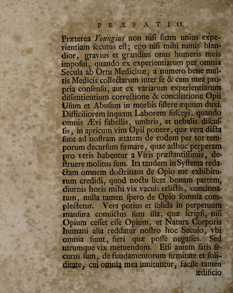 , •** i , “ * ♦ •*' / PR /E F A T I O. Pmerea Youngius non nifi fuam unius expe¬ rientiam fecutus eft; ego nifi mihi nimis blan¬ dior, gravius et grandius onus humeris meis impofui, quando ex experientiarum per omnia Secula ab Ortu Medicina, a numero bene mul¬ tis Medicis collegarum inter fe &amp; cum mea pro¬ pria confenfu, aut ex variarum experientiarum diflentientium corredione &amp; conciliatione Opii Ufum et Abufum in morbis fiftere aequum duxi. Difficiliorem inquam Laborem fufcepi, quando omnis Msi fabellis, umbris, et nebulis difcuf- fis, in apricum vim Opii ponere, quae vera ditta funt ad noftram aetatem de eodem per tot tem¬ porum decurfumfirmare, quaeadhucperperam pro veris habentur a Viris praeftantiflimis, de- ftruere molitus fum. Ita tandem in Syftema reda- £Iam omnem dodrinam de Opio me exhibitu¬ rum credidi, quod nodu licet bonam partem, diurnis horis mihi vix vacuis relidis, concinna¬ tum, nulla tamen Ipero de Opio fomnia com- pledetur. Vera potius et folida in perpetuum manfura conuidus fum illa, quae fcripfi, nifi Opium ceflet efie Opium, et Natura Corporis humani alia reddatur noftro hoc Seculo, vbi omnia fiunt, fieri quae pofle negafles. Sed utrumque vix metuendum. Etfi autem fatis fe- curus fum, de fundamentorum firmitate et foli- ditate, cui omnia mea innituntur, facile tamen aedificio