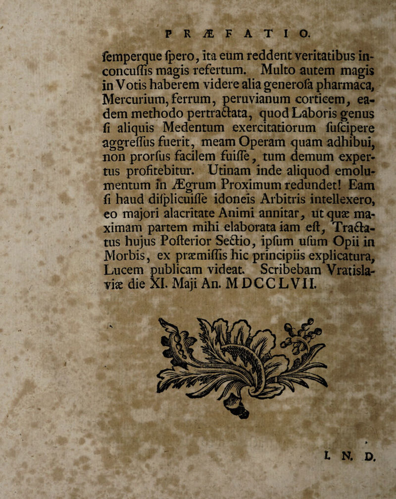 PRiSLFATIO. femperque fpero, ita eum reddent veritatibus in- concuffis magis refertum. Multo autem magis in Votis haberem videre alia generofa pharmaca, Mercurium, ferrum, peruvianum corticem, ea¬ dem methodo pertractata, quod Laboris genus fi aliquis Medentum exercitatiorum fufcipere aggreffus fuerit , meam Operam quam adhibui, non prorfus facilem fuifle, tum demum exper¬ tus profitebitur. Utinam inde aliquod emolu¬ mentum in nigrum Proximum redundet ! Eam fi haud dilplicuifle idoneis Arbitris intellexero, eo majori alacritate Animi annitar, ut quae ma¬ ximam partem mihi elaborata iam eft, Tra£ta- tus hujus Pofterior Seftio, ipfum ufum Opii in Morbis, ex praemiffis hic principiis explicatura. Lucem publicam videat. Scribebam Vratisla- mx die XI. Maji An. MDCCLVII. I N. D.